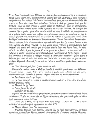 14 
O pe. Lara tinha confessado Bibiana por aqueles dias, preparando-a para a comunhão 
pascal. Sabia agora que a moça morria de amores pelo cap. Rodrigo; e, como conhecia o 
temperamento dela, achava inútil tentar convencê-la de que o partido não lhe convinha. De 
resto, o pe. Lara não estava bem certo disso. Gostava de Rodrigo: gostava tanto que lhe 
perdoara todas as suas ofensas à Igreja, todas as blasfêmias, todos os atrevimentos. 
Conhecera outros homens assim. Eram o produto da vida que levavam, da educação que 
tiveram. Que se podia esperar dum menino criado no meio de soldados nos acampamentos 
ou de peões e índios vadios nos galpões, nos bolichos, nas canchas de carreira e de jogo de 
osso? A guerra tinha sido talvez sua única escola. No entanto o vigário sabia que no fundo 
Rodrigo Cambará era um homem de bons sentimentos. Talvez desse até um bom marido. 
Talvez sentasse o juízo. Fosse como fosse, agora ele sabia que Rodrigo era um homem muito 
mais decente que Bento Amaral. Foi por causa dessas reáexões e principalmente pela 
simpatia que sentia pelo capitão que o vigário decidiu falar com Pedro Terra. Foi uma 
noite à casa deste, depois do jantar. Ficaram primeiro a fumar e a conversar sobre as 
colheitas, o tempo e as notícias que tinham chegado recentemente de Porto Alegre — todas 
elas cheirando a revolução e intrigas políticas. E num dado momento o padre pediu a 
Bibiana que saísse da sala, pois tinha um “particular” a tratar com seu pai. A moça 
obedeceu. E quando Arminda fez menção de retirar-se também, o padre deteve-a com um 
gesto:— 
Não. Vosmecê pode ficar. Quero que escute tudo. 
Transmitiu, então, o recado de Rodrigo Cambará: o capitão queria casar com Bibiana e 
prometia sentar o juízo. Pedro Terra escutou o padre num silêncio em que havia 
ressentimento e má vontade. E quando o vigário terminou, ele disse simplesmente: 
— Esse homem não é trigo limpo. 
— Aí é que vosmecê se engana; o capitão foi condecorado. Vi a fé de ofício dele. É um 
homem de grande valor. 
— Mas não é trigo limpo. 
— Quem foi que lhe disse? 
— Qualquer um vê logo. 
O padre deu uma palmada na própria coxa, mas imediatamente arrependeu-se do seu 
entusiasmo. No àm de contas não era lógico que estivesse tão apaixonado pela questão a 
ponto de perder a calma habitual. 
— Deus, que é Deus, sabe perdoar tudo, meu amigo — disse ele. — Até o mais 
miserável dos pecadores pode regenerar-se aos olhos d’Ele. 
— Mas eu não sou Deus. Sou um homem. 
— O capitão também é um homem. Concordo que ele é um pouco atrevido, um pouco 
esquentado, vamos dizer. Mas os Amarais são esquentados. E vosmecê também é bastante 
 