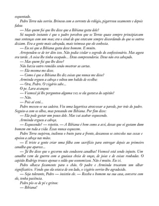 esquentado. 
Pedro Terra não sorriu. Brincou com a corrente do relógio, pigarreou secamente e depois 
falou:— 
Mas quem foi que lhe disse que a Bibiana gosta dele? 
Só naquele instante é que o padre percebeu que os Terras quase sempre principiavam 
suas sentenças com um mas; era o sinal de que estavam sempre discordando do que os outros 
diziam. Era a gente mais cabeçuda, mais teimosa que ele conhecia. 
— Eu sei que a Bibiana gosta desse homem. E muito. 
Arrependeu-se de ter dito isso. Não podia violar o segredo do confessionário. Mas agora 
era tarde. A coisa lhe tinha escapado... Deus compreenderia. Deus não era cabeçudo. 
— Mas quem foi que lhe disse? 
Não havia outro remédio senão mostrar as cartas. 
— Ela mesma me disse. 
— Como é que a Bibiana lhe diz coisas que nunca me disse? 
Arminda ergueu a cabeça e soltou um balido de ovelha: 
— Ora, Pedro. O vigário sabe... 
O pe. Lara avançou: 
— Vosmecê já lhe perguntou alguma vez se ela gostava do capitão? 
— Não. 
— Pois aí está... 
Pedro mexeu-se na cadeira. Viu uma lagartixa atravessar a parede, por trás do padre. 
Seguiu-a com os olhos, mas pensando em Bibiana. Por fim disse: 
— Ela pode gostar um pouco dele. Mas vai acabar esquecendo. 
Arminda ergueu a cabeça. 
— Esquecendo? — repetiu. — A Bibiana é bem como a avó, dessas que só gostam dum 
homem em toda a vida. Essas nunca esquecem. 
Pedro Terra suspirou, inclinou o busto para a frente, descansou os cotovelos nas coxas e 
apoiou a cabeça nas mãos. 
— É triste a gente criar uma àlha com sacrifício para entregar depois ao primeiro 
canalha que aparece... 
— Já lhe disse que o governo não condecora canalhas! Vosmecê está sendo injusto. Um 
canalha vem da guerra com a guaiaca cheia de onças, de joias e de coisas roubadas. O 
capitão Rodrigo trouxe apenas o soldo que economizou. Não é muito. Eu vi. 
Pedro olhava àxamente para o chão. O padre e Arminda trocaram um olhar 
significativo. Vendo que ela estava de seu lado, o vigário sorriu-lhe agradecido. 
— Seja tolerante, Pedro — insistiu ele. — Receba o homem na sua casa, converse com 
ele, tenha paciência. 
Pedro pôs-se de pé e gritou: 
— Bibiana! 
 