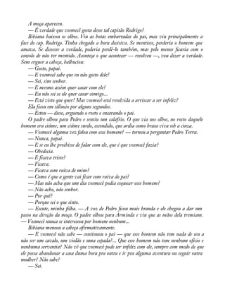 A moça apareceu. 
— É verdade que vosmecê gosta desse tal capitão Rodrigo? 
Bibiana baixou os olhos. Viu as botas embarradas do pai, mas viu principalmente a 
face do cap. Rodrigo. Tinha chegado a hora decisiva. Se mentisse, perderia o homem que 
amava. Se dissesse a verdade, poderia perdê-lo também, mas pelo menos àcaria com o 
consolo de não ter mentido. Aconteça o que acontecer — resolveu —, vou dizer a verdade. 
Sem erguer a cabeça, balbuciou: 
— Gosto, papai. 
— E vosmecê sabe que eu não gosto dele? 
— Sei, sim senhor. 
— E mesmo assim quer casar com ele? 
— Eu não sei se ele quer casar comigo... 
— Está visto que quer! Mas vosmecê está resolvida a arriscar a ser infeliz? 
Ela ficou em silêncio por alguns segundos. 
— Estou — disse, erguendo o rosto e encarando o pai. 
O padre olhou para Pedro e sentiu um calafrio. O que via nos olhos, no rosto daquele 
homem era ciúme, um ciúme surdo, escondido, que ardia como brasa viva sob a cinza. 
— Vosmecê alguma vez falou com esse homem? — tornou a perguntar Pedro Terra. 
— Nunca, papai. 
— E se eu lhe proibisse de falar com ele, que é que vosmecê fazia? 
— Obedecia. 
— E ficava triste? 
— Ficava. 
— Ficava com raiva de mim? 
— Como é que a gente vai ficar com raiva do pai? 
— Mas não acha que um dia vosmecê podia esquecer esse homem? 
— Não acho, não senhor. 
— Por quê? 
— Porque sei o que sinto. 
— Escute, minha àlha. — A voz de Pedro àcou mais branda e ele chegou a dar um 
passo na direção da moça. O padre olhou para Arminda e viu que as mãos dela tremiam. 
— Vosmecê nunca se interessou por homem nenhum... 
Bibiana meneou a cabeça afirmativamente. 
— E vosmecê não sabe — continuou o pai — que esse homem não tem nada de seu a 
não ser um cavalo, um violão e uma espada?... Que esse homem não tem nenhum ofício e 
nenhuma serventia? Não vê que vosmecê pode ser infeliz com ele, sempre com medo de que 
ele possa abandonar a casa duma hora pra outra e ir pra alguma aventura ou seguir outra 
mulher? Não sabe? 
— Sei. 
 