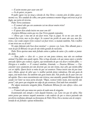 — E assim mesmo quer casar com ele? 
— Se ele quiser, eu quero. 
O padre agora via na moça a decisão de Ana Terra: o mesmo jeito de falar, quase a 
mesma voz. Teve saudade da velha, com quem costumava manter longas conversas ao pé do 
fogão, nas noites de inverno. 
Pedro Terra continuou: 
— E vosmecê sabe que este casamento vai me deixar muito triste? 
— Sei, sim senhor. 
— E apesar disso ainda insiste em casar com ele? 
A própria Bibiana sentiu que era Ana Terra quando respondeu: 
— Parece que é sina um de nós àcar triste. Veja só, papai. Se eu me caso com ele, 
vosmecê àca triste, mas eu àco alegre. Se vosmecê me proíbe de casar, não caso, mas àco 
triste, e me vendo sempre triste vosmecê vai àcar triste e a mamãe também. Não é melhor 
só um triste em vez de três? 
Os anjos falaram pela boca dessa menina! — pensou o pe. Lara. Mas olhando para o 
rosto do pai de Bibiana viu que ele não tinha gostado do raciocínio. 
Pedro Terra apertou uma mão fechada contra a palma da outra e fez estalar as juntas 
dos dedos. 
— Bom, padre — disse ele —, posso ser um pouco teimoso, mas não sou nenhum 
animal. Vou falar com aquele sujeito. Mas vá logo dizendo a ele que nunca espere a minha 
amizade. Quero que vosmecê, vigário, seja testemunha do que vou dizer à minha àlha. — 
Dirigiu-se à mulher. — E vosmecê também, Arminda. — Encarou Bibiana: — Vou 
consentir nesse casamento pra não dizerem que sou um tirano, mas acho que minha àlha 
vai ser infeliz. Quero lavar as mãos do que vai acontecer. Nunca insisti com ela pra casar 
com o Bento, apesar de saber que é o melhor partido destas redondezas. Ela não gosta do 
rapaz, está muito bem. Eu também não gosto muito dele. Não proíbo ela de casar com esse 
tal capitão. Dou o meu consentimento com tristeza, mas amanhã, quando Bibiana depois de 
casada vier bater na nossa porta dizendo: “Papai, vosmecê tinha razão, meu marido não 
presta”, não quero que ninguém me culpe do que aconteceu. Está tudo bem entendido? 
Por alguns momentos ninguém falou. Finalmente Bibiana fez um esforço e disse, com 
voz trêmula: 
— Vosmecê sabe que nunca me queixo de nada nem de ninguém. 
Examinando com atenção o rosto daquele homem, o pe. Lara viu que ele sofria. Mas 
outra pessoa que entrasse naquele momento e não soubesse do que se estava passando não 
perceberia nenhuma alteração na àsionomia de Pedro Terra. Era a mesma cara de sempre: 
tostada de sol, fechada e apenas melancólica. 
 