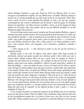 15 
Assim, Rodrigo Cambará se casou pelo Natal de 1829 com Bibiana Terra. O noivo 
envergava seu fardamento completo, em cujo dólmã luzia a medalha. Bibiana ostentava o 
mesmo véu e a mesma grinalda que sua mãe usara no dia de seu casamento. Pedro Terra 
estava vestido de preto e trazia também luto fechado no rosto e foi com má vontade e 
constrangimento que recebeu as felicitações que lhe deram à saída da igreja. D. Arminda 
chorava de mansinho e seus olhos estavam vermelhos e tristes. Ao pé da imagem de Nossa 
Senhora da Conceição ardia uma grande vela de cera que Bibiana mandara vir de Rio 
Pardo para pagar uma promessa... 
Os noivos foram morar numa casa de madeira que Juvenal ajudara Rodrigo a erguer à 
entrada do povoado, do lado nascente. Era na peça grande da frente que àcava a venda, com 
suas prateleiras de pinho — onde se amontoavam as mercadorias: peças de morim e riscado, 
cordas, velas, pedras de isqueiros, facas, pentes, vidros de água de cheiro — e as barricas e 
sacos com bolachas, farinha de trigo, arroz, cebola, açúcar e sal. Numa prateleira à parte 
via-se uma pequena botica com purgantes, ervas medicinais, emplastros, pomadas e 
linimentos. 
— Para começar já dá... — disse Juvenal ao padre no dia em que lhe mostrou as 
prateleiras da loja. 
Rodrigo gozou a sua noite de núpcias como quem, depois dum longo período de 
abstinência, saboreia um jantar especial, com churrasco gordo e bom vinho; mas não se 
tratava duma refeição comum, dessas em que a gente come em mangas de camisa, à 
vontade, mas sim duma ceia de cerimônia... por exemplo, no Paço do Governo, no meio de 
àgurões, numa mesa com muitos candelabros e talheres de prata, louça àna e mulheres de 
maneiras àdalgas — uma ceia enàm em que o conviva do campo tem de refrear o apetite, 
comer devagar, evitando qualquer gesto que possa ocasionar a quebra dum copo, dum prato 
ou da etiqueta. Porque todo o seu apetite por Bibiana, havia tanto tempo reprimido, foi um 
pouco contido pela sensação de estar diante duma donzela, duma moça cuja timidez e pudor 
eram tão grandes que quase chegaram a contagiá-lo. Mas nem por isso o vinho deixou de 
subir-lhe à cabeça; nem por isso ele deixou de quebrar cristais ou de revelar sua sofreguidão. 
Bibiana se lhe entregou numa passividade comovida, trêmula e cheia de medo. Quando se 
viu a sós com aquele homem, deitada com ele na mesma cama, teve por um rápido segundo 
quase um sentimento de pânico e a sensação perfeita de que estava praticando um ato feio e 
ilegal pelo qual teria de responder no dia seguinte perante os pais, o padre e o resto da 
população de Santa Fé. 
E essa sensação de pecado, essa impressão esquisita de que Rodrigo não era seu marido e 
de que ela não passava duma “china de soldado” não a abandonou nunca durante toda a lua 
de mel, principalmente quando ela se via frente a frente com o pai. Mas isso não a tornou 
menos feliz. Porque, naqueles meses que se seguiram ao casamento, Bibiana viveu como que 
 