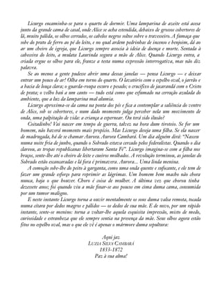 Licurgo encaminha-se para o quarto de dormir. Uma lamparina de azeite está acesa 
junto da grande cama de casal, onde Alice se acha estendida, debaixo de grossos cobertores de 
lã, muito pálida, os olhos cerrados, os cabelos negros soltos sobre o travesseiro. A fumaça que 
sobe do prato de ferro ao pé do leito, e no qual ardem pedrinhas de incenso e benjoim, dá ao 
ar um cheiro de igreja, que Licurgo sempre associa à ideia de doença e morte. Sentada à 
cabeceira do leito, a mulata Laurinda segura a mão de Alice. Quando Licurgo entra, a 
criada ergue os olhos para ele, franze a testa numa expressão interrogativa, mas não diz 
palavra. 
Se ao menos a gente pudesse abrir uma dessas janelas — pensa Licurgo — e deixar 
entrar um pouco de ar! Olha em torno do quarto. O lavatório com o espelho oval, o jarrão e 
a bacia de louça clara; o guarda-roupa escuro e pesado; o crucifixo de jacarandá com o Cristo 
de prata; o velho baú a um canto — tudo está como que esfumado na cerração azulada do 
ambiente, que a luz da lamparina mal alumia. 
Licurgo aproxima-se da cama na ponta dos pés e àca a contemplar a saliência do ventre 
de Alice, sob os cobertores, e num dado momento julga perceber nela um movimento de 
onda, uma palpitação de vida: a criança a espernear. Ou terá sido ilusão? 
Coitadinho! Vai nascer em tempo de guerra, talvez na hora dum tiroteio. Se for um 
homem, não haverá momento mais propício. Mas Licurgo deseja uma àlha. Se ela nascer 
de madrugada, há de se chamar Aurora. Aurora Cambará. Um dia alguém dirá: “Nasceu 
numa noite fria de junho, quando o Sobrado estava cercado pelos federalistas. Quando o dia 
clareou, as tropas republicanas libertaram Santa Fé”. Licurgo imagina-se com a àlha nos 
braços, sente-lhe até o cheiro de leite e cueiros molhados. A revolução terminou, as janelas do 
Sobrado estão escancaradas e lá fora é primavera. Aurora... Uma linda menina. 
A comoção sobe-lhe do peito à garganta, como uma onda quente e sufocante, e ele tem de 
fazer um grande esforço para reprimir as lágrimas. Um homem bem macho não chora 
nunca, haja o que houver. Choro é coisa de mulher. A última vez que chorou tinha 
dezessete anos; foi quando viu a mãe ànar-se aos poucos em cima duma cama, consumida 
por um tumor maligno. 
E neste instante Licurgo torna a ouvir mentalmente os sons duma valsa remota, tocada 
numa cítara por dedos magros e pálidos — os dedos de sua mãe. E de novo, por um rápido 
instante, sente-se menino: torna a voltar-lhe aquela esquisita impressão, misto de medo, 
curiosidade e estranheza que ele sempre sentia na presença da mãe. Seus olhos agora estão 
fitos no espelho oval, mas o que ele vê é apenas o mármore duma sepultura: 
Aqui jaz 
LUZIA SILVA CAMBARÁ 
1833-1872 
Paz à sua alma! 
 