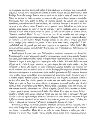 no ar, erguida na crista duma onda cálida de felicidade, que a estonteava um pouco, dando 
às pessoas e coisas que a cercavam um aspecto de sonho. Cuidar da casa, fazer comida para 
Rodrigo, lavar-lhe a roupa branca, usar as coisas de seu próprio enxoval, tomar conta dos 
bichos do quintal — tudo isso eram prazeres que ela gozava duma maneira miudinha, 
prolongada, bem como fazia no tempo de menina quando lhe davam um pedaço de 
rapadura e, evitando triturá-lo com os dentes, ela o deixava dissolver-se aos poucos na boca 
para que o doce durasse mais. E muitas vezes, quando estava lidando na cozinha ou no 
quintal, fazia pausas ao ouvir a voz do marido, e àcava escutando, como se alguém 
estivesse a tocar uma música bonita na venda. E tudo que ele dizia ela achava divino. 
“Quantas arrobas? Duas? Lá vai.” Havia na voz de seu marido um tom amigo e 
simpático quando ele gritava para alguém recém-chegado: “Apeie e entre, patrício! A casa é 
de vosmecê!”. E era mesmo. Porque Rodrigo gostava de casa cheia e sempre que podia 
trazia amigos para almoçar ou jantar. “Coma mais uma costela, compadre!” E sua 
cordialidade era tão grande que não raro chegava a ser agressiva. “Mais feijão? Mas 
vosmecê está me fazendo uma desfeita!” E era quase com brutalidade que botava feijão no 
prato do convidado. 
Lembrando-se de cenas como essas, Bibiana àcava sorrindo e escutando a voz do capitão. 
E ouvia também o tinir dos patacões, vinténs e cruzados que ele atirava na gaveta. Rodrigo 
não sabia fazer nada com calma e jeito. Não punha um objeto em cima da mesa: atirava-o. 
Quando se despia à noite, jogava as roupas para todos os lados. Não sabia beber um copo 
d’água ou de vinho devagar: tomava em goles largos, fazendo muito ruído e no àm 
estralando os beiços. Até mesmo no sono continuava fazendo barulho: seu ressonar era 
pesado e muitas vezes no meio da noite ela ouvira Rodrigo falar enquanto dormia. Bibiana 
não cessava de comparar o marido com o pai e concluía que eram tão diferentes um do outro 
como geada e fogo, e mais difíceis de se misturarem do que água e azeite. Bibiana criara-se 
à sombra daquele homem calado e sério, bondoso mas seco de gestos e palavras. Nunca o 
ouvira soltar uma boa risada: quando ele sorria, era um sorriso entre amargo e triste. 
Sabia que o pai era bom, isso sabia; não havia ninguém no mundo melhor que ele. Era 
capaz de todos os sacrifícios para fazer a família feliz. Trabalhava como um mouro, era 
um homem honrado, não se metia na vida de ninguém. Quando falava era em voz baixa, 
e sempre parecia pensar muito antes de falar. Para Pedro Terra água de cheiro, brincos, 
espelhos e enfeites eram coisas inúteis de “gente que não tem mais o que fazer”. Os seus 
ditados — que ele repetia sempre que havia oportunidade, como para que servissem de lição 
à àlha — davam uma ideia de sua maneira de avaliar as pessoas e as coisas. “Mulher que 
muito ri não pode ser boa coisa.” “Primeiro a obrigação, depois a diversão.” 
Uma vez, no tempo de menina, Bibiana apanhara uma sova da mãe e quando, com o 
rosto cheio de lágrimas, ela fora, soluçando, queixarse ao pai, esperando que ele a tomasse 
nos braços e a consolasse, Pedro Terra, de mãos às costas, baixara os olhos para ela e 
limitara-se a dizer: “Não é nada. Pata de galinha nunca matou pinto”. Quando, antes do 
 