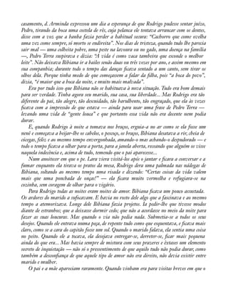 casamento, d. Arminda expressou um dia a esperança de que Rodrigo pudesse sentar juízo, 
Pedro, tirando da boca uma costela de rês, cuja pelanca ele tentava arrancar com os dentes, 
disse com a voz que a banha fazia perder a habitual secura: “Cachorro que come ovelha 
uma vez come sempre, só morto se endireita”. Nos dias de tristeza, quando tudo lhe parecia 
sair mal — uma colheita pobre, uma peste na lavoura ou no gado, uma doença na família 
—, Pedro Terra suspirava e dizia: “A vida é como vaca tambeira que esconde o melhor 
leite”. Não deixava Bibiana ir a bailes senão duas ou três vezes por ano, e assim mesmo em 
sua companhia; durante todo o tempo das danças àcava sentado a um canto, sem tirar os 
olhos dela. Porque tinha medo de que começassem a falar da àlha, pois “a boca do povo”, 
dizia, “é maior que a boca da noite, e muito mais malvada”. 
Era por tudo isso que Bibiana não se habituava à nova situação. Tudo era bom demais 
para ser verdade. Tinha agora seu marido, sua casa, sua liberdade... Mas Rodrigo era tão 
diferente do pai, tão alegre, tão descuidado, tão barulhento, tão engraçado, que ela às vezes 
àcava com a impressão de que estava — ainda para usar uma frase de Pedro Terra — 
levando uma vida de “gente louca” e que portanto essa vida não era decente nem podia 
durar. 
E, quando Rodrigo à noite a tomava nos braços, erguia-a no ar como se ela fosse um 
nenê e começava a beijar-lhe os cabelos, o pescoço, os braços, Bibiana desatava a rir, cheia de 
cócegas, feliz e ao mesmo tempo envergonhada, amando-o mas achando-o despudorado — e 
todo o tempo àcava a olhar para a porta, para a janela aberta, receando que alguém os visse 
naquela indecência e, acima de tudo, temendo que o pai aparecesse... 
Num anoitecer em que o pe. Lara viera visitá-los após o jantar e àcara a conversar e a 
fumar enquanto ela tirava os pratos da mesa, Rodrigo dera uma palmada nas nádegas de 
Bibiana, soltando ao mesmo tempo uma risada e dizendo: “Certas coisas da vida valem 
mais que uma ponchada de onças!” — ela àcara muito vermelha e refugiara-se na 
cozinha, sem coragem de olhar para o vigário. 
Para Rodrigo todas as noites eram noites de amor. Bibiana àcava um pouco assustada. 
Os ardores do marido a sufocavam. E havia no rosto dele algo que a fascinava e ao mesmo 
tempo a atemorizava. Longe dele Bibiana fazia projetos. Ia pedir-lhe que tivesse modos 
diante de estranhos; que a deixasse dormir cedo; que não a acordasse no meio da noite para 
fazer as suas loucuras. Mas quando o via não pedia nada. Submetia-se a todos os seus 
desejos. Quando ele entrava numa peça, de repente tudo como que esquentava, e àcava mais 
claro, como se a cara do capitão fosse um sol. Quando o marido falava, ela sentia uma coisa 
no peito. Quando ele a tocava, ela desejava entregar-se, derreter-se, àcar mais pequena 
ainda do que era... Mas havia sempre de mistura com seus prazeres e êxtases um elemento 
secreto de inquietação — não só o pressentimento de que aquilo tudo não podia durar, como 
também a desconàança de que aquele tipo de amor não era direito, não devia existir entre 
marido e mulher. 
O pai e a mãe apareciam raramente. Quando vinham era para visitas breves em que o 
 