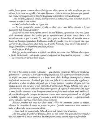 velho falava pouco e nunca olhava Rodrigo nos olhos, apesar de todos os esforços que este 
último fazia para ser agradável ao sogro. Quem os visitava mais era Juvenal, que quando 
não estava em viagem para o Rio Pardo ajudava o cunhado no serviço da venda. 
Uma noitinha, depois do jantar, Rodrigo sentou-se num banco, botou a mulher no colo e 
começou a beijá-la com avidez. 
— Não! — balbuciou ela. — Agora não. 
— Só um pouquinho, minha prenda — disse ele, e seus lábios úmidos e frescos 
passearam pelo pescoço da mulher. 
Estava ele de costas para a porta, através da qual Bibiana, apreensiva, via a rua. Num 
dado momento avistou dois vultos que se aproximavam. A noite estava clara e ela 
reconheceu neles o pai e a mãe. Fez um esforço para se desvencilhar do marido, mas os 
braços de Rodrigo a prendiam. E Bibiana, muda, afogueada, cheia de vergonha, viu o pai 
acercar-se da porta, parar, olhar para ela, de cenho franzido, fazer meia-volta, tomar o 
braço da mulher e ir-se embora sem dizer palavra. 
— Por favor, Rodrigo! 
Rodrigo, porém, continuava a beijá-la com fúria, por entre risos. Bibiana olhava para 
a porta, para a noite, e não podia esquecer a expressão de desagradável surpresa e — sim! 
— de vergonha que vira no rosto do pai. 
16 
O verão se foi, entrou o outono e Bibiana — que esperava o primeiro àlho para meados da 
primavera — começava a àcar deformada pela gravidez. Seu ventre estava muito crescido, 
as feições um pouco intumescidas e o busto mais cheio. Rodrigo contemplava-a numa 
confusão de sentimentos. A ideia de que ia ter um àlho deixava-o alvoroçado, orgulhoso, e 
ele contava os dias nos dedos, desejando que o tempo passasse e outubro chegasse depressa. 
Havia, porém, em sua alegria um elemento de impaciência. Porque Bibiana como que se 
desmanchava aos poucos ante seus olhos sempre gulosos. A rigidez de suas carnes dera lugar 
a uma áacidez descorada e ela de repente como que se àzera mais adulta, mais mulher. E 
ele, que já não se podia entregar aos mesmos excessos amorosos — pois além de ser obrigado 
a cuidados especiais com a esposa já começava a achá-la menos atraente —, àcava irritado 
com a situação e agora já pensava em outras mulheres. 
Bibiana percebeu isso mas não disse nada. Vivia em constantes acessos de nervos, 
chorava às escondidas de medo ao pensar no parto. Quando comunicava esses temores à 
mãe, d. Arminda, para a consolar, dizia: 
— Não há de ser nada, minha filha. A tesoura de tua avó está aí mesmo. 
Mas isso, longe de confortar Bibiana, dava-lhe um terror frio, pois achava horrível a 
ideia de cortarem o cordão umbilical da criança com aquela tesoura negra e enferrujada. 
 
