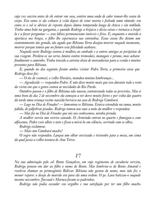 cuja voz ouvira antes de ele entrar em casa, sentira uma onda de calor tomar-lhe conta do 
corpo. Era como se ela voltasse à vida depois de estar morta e fechada num túmulo: era 
como se o sol se abrisse de repente depois duma temporada longa de chuva e céu nublado. 
Tinha uma bola na garganta, e quando Rodrigo a beijava e dizia coisas e tornava a beijá-la 
e a fazer perguntas — seus lábios permaneciam imóveis e frios. E, enquanto o marido a 
apertava nos braços, o àlho lhe esperneava nas entranhas. Essas coisas lhe deram um 
contentamento tão grande, tão agudo que Bibiana Terra desejou morrer naquele momento, 
morrer porque temia que no futuro essa felicidade acabasse. 
Naquela noite Rodrigo contou à mulher, ao cunhado e a outros amigos as peripécias de 
sua viagem. Perdera-se na serra, lutara contra tremedais, matagais e peraus, mas achara 
ànalmente o caminho. Tinha trazido a carreta cheia de mercadorias para a venda e muitos 
presentes para Bibiana. 
E, quando no dia seguinte foram ambos visitar Pedro Terra, a primeira coisa que 
Rodrigo disse foi: 
— O tio de vosmecê, o velho Horácio, mandou muitas lembranças... 
— Agradecido — respondeu Pedro. E não disse muito mais que isso durante todo o resto 
da visita em que o genro contou as novidades do Rio Pardo. 
Outubro passou e o àlho de Bibiana não nasceu, contrariando todas as previsões. Mas à 
uma hora do dia 2 de novembro ela começou a ter dores muito fortes e por volta das quatro 
da tarde uma criança recém-nascida berrava na casa de Rodrigo Cambará. 
— Logo no Dia de Finados! — lamentou-se Bibiana. Estava estendida na cama, muito 
pálida, de pálpebras pisadas. Rodrigo tomou nas suas a mão da mulher e respondeu: 
— Mas foi no Dia de Finados que nós nos conhecemos, minha prenda. 
A mulher sorriu um sorriso cansado. D. Arminda entrou no quarto e fumigou-o com 
alfazema. Pedro veio olhar o neto e ficou a mirá-lo em silêncio, sorrindo com os olhos. 
Rodrigo exclamou: 
— Mais um Cambará macho! 
O sogro não respondeu. Lançou um olhar enviesado e tristonho para a mesa, em cima 
da qual jazia a velha tesoura de Ana Terra. 
17 
Na sua admiração pelo cel. Bento Gonçalves, em cujo regimento de cavalaria servira, 
Rodrigo pensou em dar ao àlho o nome de Bento. Mas lembrou-se de Bento Amaral e 
resolveu chamar ao primogênito Bolívar. Bibiana não gostou do nome, mas não fez o 
menor reparo: o desejo do marido era para ela uma ordem. O pe. Lara batizou-o naquele 
mesmo novembro: Juvenal e Maruca foram os padrinhos. 
Rodrigo não podia esconder seu orgulho e sua satisfação por ter um àlho macho. 
 