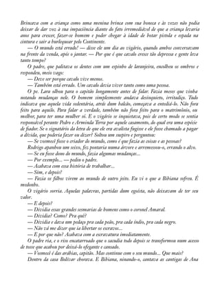 Brincava com a criança como uma menina brinca com sua boneca e às vezes não podia 
deixar de dar voz à sua impaciência diante do fato irremediável de que a criança levaria 
anos para crescer, fazer-se homem e poder chegar à idade de botar pistola e espada na 
cintura e sair a burlequear pelo Continente. 
— O mundo está errado! — disse ele um dia ao vigário, quando ambos conversavam 
na frente da venda, após o jantar. — Por que é que cavalo cresce tão depressa e gente leva 
tanto tempo? 
O padre, que palitava os dentes com um espinho de laranjeira, encolheu os ombros e 
respondeu, meio vago: 
— Deve ser porque cavalo vive menos. 
— Também está errado. Um cavalo devia viver tanto como uma pessoa. 
O pe. Lara olhou para o capitão longamente antes de falar. Fazia meses que vinha 
notando mudanças nele. O homem simplesmente andava desinquieto, irritadiço. Tudo 
indicava que aquela vida sedentária, atrás dum balcão, começava a entediá-lo. Não fora 
feito para aquilo. Para falar a verdade, também não fora feito para o matrimônio, ou 
melhor, para ter uma mulher só. E o vigário se inquietava, pois de certo modo se sentia 
responsável perante Pedro e Arminda Terra por aquele casamento, do qual era uma espécie 
de àador. Se o signatário da letra de que ele era avalista fugisse e ele fosse chamado a pagar 
a dívida, que poderia fazer ou dizer? Soltou um suspiro e perguntou: 
— Se vosmecê fosse o criador do mundo, como é que fazia as coisas e as pessoas? 
Rodrigo apanhou um seixo, fez pontaria numa árvore e arremessou-o, errando o alvo. 
— Se eu fosse dono do mundo, fazia algumas mudanças... 
— Por exemplo... — pediu o padre. 
— Acabava com essa história de trabalhar... 
— Sim, e depois? 
— Fazia os àlhos virem ao mundo de outro jeito. Eu vi o que a Bibiana sofreu. É 
medonho. 
O vigário sorria. Aquelas palavras, partidas dum egoísta, não deixavam de ter seu 
valor.— 
E depois? 
— Dividia essas grandes sesmarias de homens como o coronel Amaral. 
— Dividia? Como? Pra quê? 
— Dividia e dava um pedaço pra cada peão, pra cada índio, pra cada negro. 
— Não vá me dizer que ia libertar os escravos... 
— E por que não? Acabava com a escravatura imediatamente. 
O padre ria, e o riso encatarroado que o sacudia todo depois se transformou num acesso 
de tosse que acabou por deixá-lo ofegante e cansado. 
— Vosmecê é das arábias, capitão. Mas continue com o seu mundo... Que mais? 
Dentro da casa Bolívar chorava. E Bibiana, ninando-o, cantava as cantigas de Ana 
 