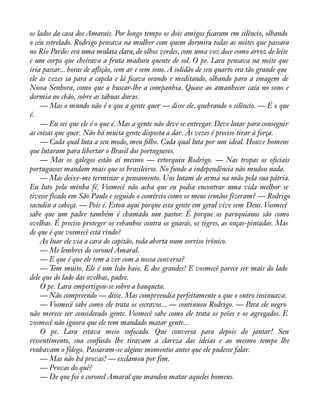 os lados da casa dos Amarais. Por longo tempo os dois amigos àcaram em silêncio, olhando 
o céu estrelado. Rodrigo pensava na mulher com quem dormira todas as noites que passara 
no Rio Pardo: era uma mulata clara, de olhos verdes, com uma voz doce como arroz de leite 
e um corpo que cheirava a fruta madura quente de sol. O pe. Lara pensava na noite que 
iria passar... horas de aáição, sem ar e sem sono. A solidão de seu quarto era tão grande que 
ele às vezes ia para a capela e lá àcava orando e meditando, olhando para a imagem de 
Nossa Senhora, como que a buscar-lhe a companhia. Quase ao amanhecer caía no sono e 
dormia no chão, sobre as tábuas duras. 
— Mas o mundo não é o que a gente quer — disse ele, quebrando o silêncio. — É o que 
é. 
— Eu sei que ele é o que é. Mas a gente não deve se entregar. Deve lutar para conseguir 
as coisas que quer. Não há muita gente disposta a dar. Às vezes é preciso tirar à força. 
— Cada qual luta a seu modo, meu àlho. Cada qual luta por um ideal. Houve homens 
que lutaram para libertar o Brasil dos portugueses. 
— Mas os galegos estão aí mesmo — retorquiu Rodrigo. — Nas tropas os oàciais 
portugueses mandam mais que os brasileiros. No fundo a independência não mudou nada. 
— Mas deixe-me terminar o pensamento. Uns lutam de arma na mão pela sua pátria. 
Eu luto pela minha fé. Vosmecê não acha que eu podia encontrar uma vida melhor se 
tivesse ficado em São Paulo e seguido o comércio como os meus irmãos fizeram? — Rodrigo 
sacudiu a cabeça. — Pois é. Estou aqui porque esta gente em geral vive sem Deus. Vosmecê 
sabe que um padre também é chamado um pastor. É porque os paroquianos são como 
ovelhas. É preciso proteger os rebanhos contra os guarás, os tigres, as onças-pintadas. Mas 
de que é que vosmecê está rindo? 
Ao luar ele via a cara do capitão, toda aberta num sorriso irônico. 
— Me lembrei do coronel Amaral. 
— E que é que ele tem a ver com a nossa conversa? 
— Tem muito. Ele é um leão baio. E dos grandes! E vosmecê parece ser mais do lado 
dele que do lado das ovelhas, padre. 
O pe. Lara empertigou-se sobre a banqueta. 
— Não compreendo — disse. Mas compreendia perfeitamente o que o outro insinuava. 
— Vosmecê sabe como ele trata os escravos... — continuou Rodrigo. — Para ele negro 
não merece ser considerado gente. Vosmecê sabe como ele trata os peões e os agregados. E 
vosmecê não ignora que ele tem mandado matar gente... 
O pe. Lara estava meio sufocado. Que conversa para depois do jantar! Seu 
ressentimento, sua confusão lhe tiravam a clareza das ideias e ao mesmo tempo lhe 
roubavam o fôlego. Passaram-se alguns momentos antes que ele pudesse falar. 
— Mas não há provas! — exclamou por fim. 
— Provas do quê? 
— De que foi o coronel Amaral que mandou matar aqueles homens. 
 