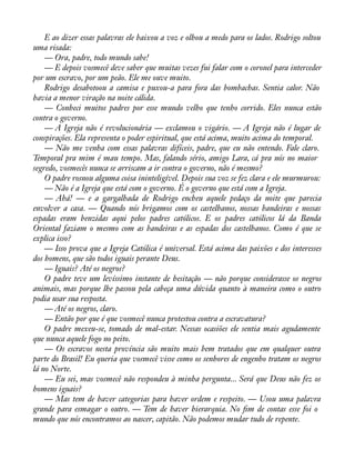 E ao dizer essas palavras ele baixou a voz e olhou a medo para os lados. Rodrigo soltou 
uma risada: 
— Ora, padre, todo mundo sabe! 
— E depois vosmecê deve saber que muitas vezes fui falar com o coronel para interceder 
por um escravo, por um peão. Ele me ouve muito. 
Rodrigo desabotoou a camisa e puxou-a para fora das bombachas. Sentia calor. Não 
havia a menor viração na noite cálida. 
— Conheci muitos padres por esse mundo velho que tenho corrido. Eles nunca estão 
contra o governo. 
— A Igreja não é revolucionária — exclamou o vigário. — A Igreja não é lugar de 
conspirações. Ela representa o poder espiritual, que está acima, muito acima do temporal. 
— Não me venha com essas palavras difíceis, padre, que eu não entendo. Fale claro. 
Temporal pra mim é mau tempo. Mas, falando sério, amigo Lara, cá pra nós no maior 
segredo, vosmecês nunca se arriscam a ir contra o governo, não é mesmo? 
O padre rosnou alguma coisa ininteligível. Depois sua voz se fez clara e ele murmurou: 
— Não é a Igreja que está com o governo. É o governo que está com a Igreja. 
— Ahá! — e a gargalhada de Rodrigo encheu aquele pedaço da noite que parecia 
envolver a casa. — Quando nós brigamos com os castelhanos, nossas bandeiras e nossas 
espadas eram benzidas aqui pelos padres católicos. E os padres católicos lá da Banda 
Oriental faziam o mesmo com as bandeiras e as espadas dos castelhanos. Como é que se 
explica isso? 
— Isso prova que a Igreja Católica é universal. Está acima das paixões e dos interesses 
dos homens, que são todos iguais perante Deus. 
— Iguais? Até os negros? 
O padre teve um levíssimo instante de hesitação — não porque considerasse os negros 
animais, mas porque lhe passou pela cabeça uma dúvida quanto à maneira como o outro 
podia usar sua resposta. 
— Até os negros, claro. 
— Então por que é que vosmecê nunca protestou contra a escravatura? 
O padre mexeu-se, tomado de mal-estar. Nessas ocasiões ele sentia mais agudamente 
que nunca aquele fogo no peito. 
— Os escravos nesta província são muito mais bem tratados que em qualquer outra 
parte do Brasil! Eu queria que vosmecê visse como os senhores de engenho tratam os negros 
lá no Norte. 
— Eu sei, mas vosmecê não respondeu à minha pergunta... Será que Deus não fez os 
homens iguais? 
— Mas tem de haver categorias para haver ordem e respeito. — Usou uma palavra 
grande para esmagar o outro. — Tem de haver hierarquia. No àm de contas esse foi o 
mundo que nós encontramos ao nascer, capitão. Não podemos mudar tudo de repente. 
 