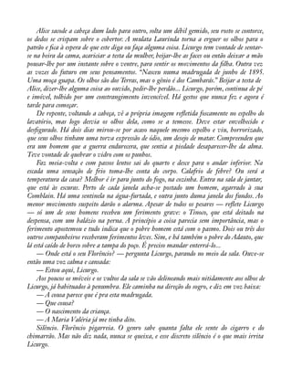 Alice sacode a cabeça dum lado para outro, solta um débil gemido, seu rosto se contorce, 
os dedos se crispam sobre o cobertor. A mulata Laurinda torna a erguer os olhos para o 
patrão e àca à espera de que este diga ou faça alguma coisa. Licurgo tem vontade de sentar-se 
na beira da cama, acariciar a testa da mulher, beijar-lhe as faces ou então deixar a mão 
pousar-lhe por um instante sobre o ventre, para sentir os movimentos da àlha. Outra vez 
as vozes do futuro em seus pensamentos. “Nasceu numa madrugada de junho de 1895. 
Uma moça guapa. Os olhos são dos Terras, mas o gênio é dos Cambarás.” Beijar a testa de 
Alice, dizer-lhe alguma coisa ao ouvido, pedir-lhe perdão... Licurgo, porém, continua de pé 
e imóvel, tolhido por um constrangimento invencível. Há gestos que nunca fez e agora é 
tarde para começar. 
De repente, voltando a cabeça, vê a própria imagem reáetida foscamente no espelho do 
lavatório, mas logo desvia os olhos dela, como se a temesse. Deve estar envelhecido e 
desàgurado. Há dois dias mirou-se por acaso naquele mesmo espelho e viu, horrorizado, 
que seus olhos tinham uma torva expressão de ódio, um desejo de matar. Compreendeu que 
era um homem que a guerra endurecera, que sentia a piedade desaparecer-lhe da alma. 
Teve vontade de quebrar o vidro com os punhos. 
Faz meia-volta e com passos lentos sai do quarto e desce para o andar inferior. Na 
escada uma sensação de frio toma-lhe conta do corpo. Calafrio de febre? Ou será a 
temperatura da casa? Melhor é ir para junto do fogo, na cozinha. Entra na sala de jantar, 
que está às escuras. Perto de cada janela acha-se postado um homem, agarrado à sua 
Comblain. Há uma sentinela na água-furtada, e outra junto duma janela dos fundos. Ao 
menor movimento suspeito darão o alarma. Apesar de todos os pesares — reáete Licurgo 
— só um de seus homens recebeu um ferimento grave: o Tinoco, que está deitado na 
despensa, com um balázio na perna. A princípio a coisa parecia sem importância, mas o 
ferimento apostemou e tudo indica que o pobre homem está com o pasmo. Dois ou três dos 
outros companheiros receberam ferimentos leves. Sim, e há também o pobre do Adauto, que 
lá está caído de borco sobre a tampa do poço. É preciso mandar enterrá-lo... 
— Onde está o seu Florêncio? — pergunta Licurgo, parando no meio da sala. Ouve-se 
então uma voz calma e cansada: 
— Estou aqui, Licurgo. 
Aos poucos os móveis e os vultos da sala se vão delineando mais nitidamente aos olhos de 
Licurgo, já habituados à penumbra. Ele caminha na direção do sogro, e diz em voz baixa: 
— A cousa parece que é pra esta madrugada. 
— Que cousa? 
— O nascimento da criança. 
— A Maria Valéria já me tinha dito. 
Silêncio. Florêncio pigarreia. O genro sabe quanta falta ele sente do cigarro e do 
chimarrão. Mas não diz nada, nunca se queixa, e esse discreto silêncio é o que mais irrita 
Licurgo. 
 