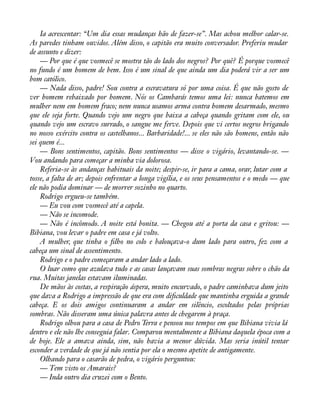 Ia acrescentar: “Um dia essas mudanças hão de fazer-se”. Mas achou melhor calar-se. 
As paredes tinham ouvidos. Além disso, o capitão era muito conversador. Preferiu mudar 
de assunto e dizer: 
— Por que é que vosmecê se mostra tão do lado dos negros? Por quê? É porque vosmecê 
no fundo é um homem de bem. Isso é um sinal de que ainda um dia poderá vir a ser um 
bom católico. 
— Nada disso, padre! Sou contra a escravatura só por uma coisa. É que não gosto de 
ver homem rebaixado por homem. Nós os Cambarás temos uma lei: nunca batemos em 
mulher nem em homem fraco; nem nunca usamos arma contra homem desarmado, mesmo 
que ele seja forte. Quando vejo um negro que baixa a cabeça quando gritam com ele, ou 
quando vejo um escravo surrado, o sangue me ferve. Depois que vi certos negros brigando 
no nosso exército contra os castelhanos... Barbaridade!... se eles não são homens, então não 
sei quem é... 
— Bons sentimentos, capitão. Bons sentimentos — disse o vigário, levantando-se. — 
Vou andando para começar a minha via dolorosa. 
Referia-se às andanças habituais da noite; despir-se, ir para a cama, orar, lutar com a 
tosse, a falta de ar; depois enfrentar a longa vigília, e os seus pensamentos e o medo — que 
ele não podia dominar — de morrer sozinho no quarto. 
Rodrigo ergueu-se também. 
— Eu vou com vosmecê até a capela. 
— Não se incomode. 
— Não é incômodo. A noite está bonita. — Chegou até a porta da casa e gritou: — 
Bibiana, vou levar o padre em casa e já volto. 
A mulher, que tinha o àlho no colo e balouçava-o dum lado para outro, fez com a 
cabeça um sinal de assentimento. 
Rodrigo e o padre começaram a andar lado a lado. 
O luar como que azulava tudo e as casas lançavam suas sombras negras sobre o chão da 
rua. Muitas janelas estavam iluminadas. 
De mãos às costas, a respiração áspera, muito encurvado, o padre caminhava dum jeito 
que dava a Rodrigo a impressão de que era com diàculdade que mantinha erguida a grande 
cabeça. E os dois amigos continuaram a andar em silêncio, escoltados pelas próprias 
sombras. Não disseram uma única palavra antes de chegarem à praça. 
Rodrigo olhou para a casa de Pedro Terra e pensou nos tempos em que Bibiana vivia lá 
dentro e ele não lhe conseguia falar. Comparou mentalmente a Bibiana daquela época com a 
de hoje. Ele a amava ainda, sim, não havia a menor dúvida. Mas seria inútil tentar 
esconder a verdade de que já não sentia por ela o mesmo apetite de antigamente. 
Olhando para o casarão de pedra, o vigário perguntou: 
— Tem visto os Amarais? 
— Inda outro dia cruzei com o Bento. 
 