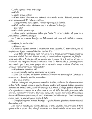 O padre segurou o braço de Rodrigo. 
— E ele? 
O capitão deu de ombros. 
— Virou a cara. Virou mas tive tempo de ver a minha marca... Foi uma pena eu não 
ter terminado aquele R. Falta só o rabinho. 
— Não pense mais nisso, capitão. Vosmecê agora é pai de família. 
— E ele também vai ser ainda este ano. A mulher está de barriga. 
— E o velho? 
— Faz séculos que não vejo. 
— Anda muito entusiasmado, falam que Santa Fé vai ser vilada e ele quer ser o 
presidente da Câmara Municipal. 
— E será — retrucou Rodrigo. — Todo mundo vai votar nele. Inclusive vosmecê, 
padre. 
— Quem foi que lhe disse? 
— Eu é que sei... 
Os dentes do capitão estavam à mostra num ricto sardônico. O padre olhou para ele 
longamente e depois, entre confidencial e trocista, disse: 
— Meu àlho, aprenda uma coisa. Por que é que a Igreja tem sobrevivido através de 
todos estes séculos? Por quê? Passam os reis, os conquistadores, os generais, os àlósofos... 
passa tudo. Mas a Igreja àca. Alguns pensam que é porque ela é de origem divina. — 
Piscou um olho e pegou na fralda da camisa do outro. — Mas eu acho, e Deus me perdoe a 
irreverência, que é um pouco porque nós os sacerdotes somos realistas. Realistas, está 
ouvindo? Vosmecê sabe o que é um realista? 
— Um homem do lado do rei? 
O pe. Lara sacudiu a cabeça numa ardorosa negativa. 
— Não. Um realista é um homem que nunca dá murro em ponta de faca. Deixa que os 
outros deem... Boa noite, capitão, durma bem. 
— Boa noite, vigário. 
Rodrigo voltou para casa pensando na mulata de olhos verdes que lhe alegrara as noites 
no Rio Pardo. Quando entrou no quarto, Bibiana mudava as fraldas de Bolívar, que estava 
acordado em cima da cama, sacudindo os braços e as pernas. Rodrigo ajoelhou-se junto ao 
leito, aproximou a lamparina e olhou bem a cara do àlho, buscando parecenças. Não 
conseguia nunca saber se os olhos da criança eram pretos ou dum azul-escuro. Do nariz pra 
cima é a Bibiana — pensava —, do nariz pra baixo é parecido comigo... Sorriu e começou 
a dizer coisas e a fazer cócegas no ventre do filho. 
— Não faça cócegas no menino, Rodrigo! — pediu Bibiana, que tirava fraldas novas de 
dentro dum baú. 
Mas Rodrigo não lhe dava ouvidos. Passeava os dedos cabeludos pelo corpo claro do bebê, 
apertava-lhe as pernas. Seus olhos àxaramse no sexo da criaturinha, em torno do qual ele 
 