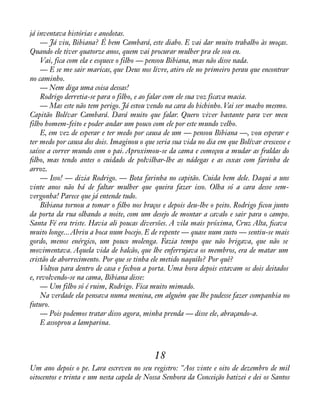 já inventava histórias e anedotas. 
— Já viu, Bibiana? É bem Cambará, este diabo. E vai dar muito trabalho às moças. 
Quando ele tiver quatorze anos, quem vai procurar mulher pra ele sou eu. 
Vai, fica com ela e esquece o filho — pensou Bibiana, mas não disse nada. 
— E se me sair maricas, que Deus nos livre, atiro ele no primeiro perau que encontrar 
no caminho. 
— Nem diga uma coisa dessas! 
Rodrigo derretia-se para o filho, e ao falar com ele sua voz ficava macia. 
— Mas este não tem perigo. Já estou vendo na cara do bichinho. Vai ser macho mesmo. 
Capitão Bolívar Cambará. Dará muito que falar. Quero viver bastante para ver meu 
filho homem-feito e poder andar um pouco com ele por este mundo velho. 
E, em vez de esperar e ter medo por causa de um — pensou Bibiana —, vou esperar e 
ter medo por causa dos dois. Imaginou o que seria sua vida no dia em que Bolívar crescesse e 
saísse a correr mundo com o pai. Aproximou-se da cama e começou a mudar as fraldas do 
àlho, mas tendo antes o cuidado de polvilhar-lhe as nádegas e as coxas com farinha de 
arroz. 
— Isso! — dizia Rodrigo. — Bota farinha no capitão. Cuida bem dele. Daqui a uns 
vinte anos não há de faltar mulher que queira fazer isso. Olha só a cara desse sem-vergonha! 
Parece que já entende tudo. 
Bibiana tornou a tomar o àlho nos braços e depois deu-lhe o peito. Rodrigo àcou junto 
da porta da rua olhando a noite, com um desejo de montar a cavalo e sair para o campo. 
Santa Fé era triste. Havia ali poucas diversões. A vila mais próxima, Cruz Alta, àcava 
muito longe... Abriu a boca num bocejo. E de repente — quase num susto — sentiu-se mais 
gordo, menos enérgico, um pouco molenga. Fazia tempo que não brigava, que não se 
movimentava. Aquela vida de balcão, que lhe enferrujava os membros, era de matar um 
cristão de aborrecimento. Por que se tinha ele metido naquilo? Por quê? 
Voltou para dentro de casa e fechou a porta. Uma hora depois estavam os dois deitados 
e, revolvendo-se na cama, Bibiana disse: 
— Um filho só é ruim, Rodrigo. Fica muito mimado. 
Na verdade ela pensava numa menina, em alguém que lhe pudesse fazer companhia no 
futuro. 
— Pois podemos tratar disso agora, minha prenda — disse ele, abraçando-a. 
E assoprou a lamparina. 
18 
Um ano depois o pe. Lara escreveu no seu registro: "Aos vinte e oito de dezembro de mil 
oitocentos e trinta e um nesta capela de Nossa Senhora da Conceição batizei e dei os Santos 
 