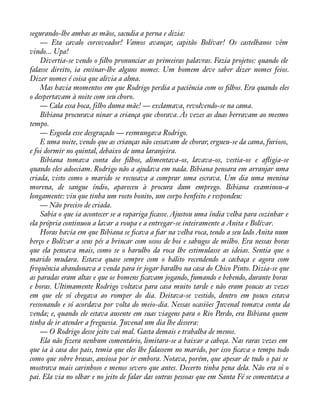 segurando-lhe ambas as mãos, sacudia a perna e dizia: 
— Eta cavalo corcoveador! Vamos avançar, capitão Bolívar! Os castelhanos vêm 
vindo... Upa! 
Divertia-se vendo o àlho pronunciar as primeiras palavras. Fazia projetos: quando ele 
falasse direito, ia ensinar-lhe alguns nomes. Um homem deve saber dizer nomes feios. 
Dizer nomes é coisa que alivia a alma. 
Mas havia momentos em que Rodrigo perdia a paciência com os àlhos. Era quando eles 
o despertavam à noite com seu choro. 
— Cala essa boca, filho duma mãe! — exclamava, revolvendo-se na cama. 
Bibiana procurava ninar a criança que chorava. Às vezes as duas berravam ao mesmo 
tempo. 
— Esgoela esse desgraçado — resmungava Rodrigo. 
E uma noite, vendo que as crianças não cessavam de chorar, ergueu-se da cama, furioso, 
e foi dormir no quintal, debaixo de uma laranjeira. 
Bibiana tomava conta dos àlhos, alimentava-os, lavava-os, vestia-os e aáigia-se 
quando eles adoeciam. Rodrigo não a ajudava em nada. Bibiana pensara em arranjar uma 
criada, visto como o marido se recusava a comprar uma escrava. Um dia uma menina 
morena, de sangue índio, apareceu à procura dum emprego. Bibiana examinou-a 
longamente: viu que tinha um rosto bonito, um corpo benfeito e respondeu: 
— Não preciso de criada. 
Sabia o que ia acontecer se a rapariga àcasse. Ajustou uma índia velha para cozinhar e 
ela própria continuou a lavar a roupa e a entregar-se inteiramente a Anita e Bolívar. 
Horas havia em que Bibiana se àcava a àar na velha roca, tendo a seu lado Anita num 
berço e Bolívar a seus pés a brincar com ossos de boi e sabugos de milho. Era nessas horas 
que ela pensava mais, como se o barulho da roca lhe estimulasse as ideias. Sentia que o 
marido mudara. Estava quase sempre com o hálito recendendo a cachaça e agora com 
frequência abandonava a venda para ir jogar baralho na casa do Chico Pinto. Dizia-se que 
as paradas eram altas e que os homens àcavam jogando, fumando e bebendo, durante horas 
e horas. Ultimamente Rodrigo voltava para casa muito tarde e não eram poucas as vezes 
em que ele só chegava ao romper do dia. Deitava-se vestido, dentro em pouco estava 
ressonando e só acordava por volta do meio-dia. Nessas ocasiões Juvenal tomava conta da 
venda; e, quando ele estava ausente em suas viagens para o Rio Pardo, era Bibiana quem 
tinha de ir atender a freguesia. Juvenal um dia lhe dissera: 
— O Rodrigo desse jeito vai mal. Gasta demais e trabalha de menos. 
Ela não àzera nenhum comentário, limitara-se a baixar a cabeça. Nas raras vezes em 
que ia à casa dos pais, temia que eles lhe falassem no marido, por isso àcava o tempo todo 
como que sobre brasas, ansiosa por ir embora. Notava, porém, que apesar de tudo o pai se 
mostrava mais carinhoso e menos severo que antes. Decerto tinha pena dela. Não era só o 
pai. Ela via no olhar e no jeito de falar das outras pessoas que em Santa Fé se comentava a 
 
