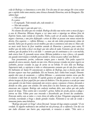 vida de Rodrigo e se lamentava a sorte dela. Um dia uma de suas amigas lhe viera contar 
que o capitão tinha uma amásia, uma chinoca chamada Honorina, neta da Paraguaia. Ela 
saltara logo: 
— Não acredito! 
E a outra: 
— É engraçado. Todo mundo sabe, todo mundo vê. 
— Mas não acredito. 
— O pior cego é o que não quer ver... 
No entanto ela sabia que era verdade. Rodrigo dividia suas noites entre a mesa de jogo e 
a casa de Honorina. Bibiana chegara a ver uma noite a rapariga na última festa do 
Espírito Santo, toda vestida de vermelho. Tinha a pele cor de canela, tranças compridas, 
negras e lustrosas, e um jeito disfarçado e arisco de olhar as pessoas sem nunca encará-las 
direito. Era esquisito — reáetia Bibiana —, mas ela não tinha propriamente ciúme do 
marido. Sabia que ele gostava era de mulher, que não se contentava com uma só. Mais cedo 
ou mais tarde havia de àcar também cansado de Honorina e passaria para outra. O 
melhor que ela tinha a fazer era àngir que não sabia de nada. Contanto que ele não fosse 
embora, que ela pudesse tê-lo a seu lado — contanto que ele continuasse a ser o seu marido, 
tudo estava bem. E, pensando nessas coisas, Bibiana pedalava a roca e àava, e de quando 
em quando interrompia o trabalho para atender a Anita ou para ralhar com Bolívar. 
Seus pensamentos, porém, voltavam sempre para o marido. Não podia esquecê-lo 
quando ele estava ausente. Aquilo era um vício. Havia pessoas viciadas em pitar cigarro ou 
cachimbo, pessoas viciadas no jogo de cartas ou na bebida. O vício dela era Rodrigo. 
Suportaria tudo, se sujeitaria a todos os rebaixamentos contanto que ele não fosse embora. 
Os habitantes de Santa Fé comentavam os defeitos de Rodrigo, mas se fossem justos não 
deviam esquecer suas boas qualidades. Ele era honesto, leal e tinha bom coração. Durante 
aqueles dois anos de casamento — reáetia Bibiana — aconteceram muitas coisas que lhe 
revelaram o lado bom do marido. O capitão gostava de ajudar os pobres e era um mão-aberta 
incapaz de fazer papel feio por causa de dinheiro. Um dia passava a cavalo por uma 
casa quando viu um branco espancando um escravo; apeou e espancou o branco, deixando-o 
deitado no chão, quase sem sentidos. De outra feita viu dois homens que em pleno campo 
atacavam um viajante. Rodrigo não conhecia nenhum deles, mas achou que não podia 
passar de largo. "Dois contra um é covardia!", gritou. Saltou do cavalo, puxou a adaga e 
entrou na luta. Voltou para casa trazendo o desconhecido que livrara dos assaltantes. 
Estavam ambos com as mãos e o rosto cheios de talhos de faca. Chegaram sangrando mas 
sorrindo, recordando a briga e dando grandes risadas. Fecharam-se na sala da venda e 
tomaram juntos uma bebedeira. 
"Rodrigo não pode ver briga", dizia Juvenal, "porque ele logo compra a parada." E era 
verdade. Se alguém maltratava um animal em sua presença, ele se enfurecia. Um dia viu 
um índio chicotear um burro que, emperrado, se recusava a andar. "Não surre a 
 