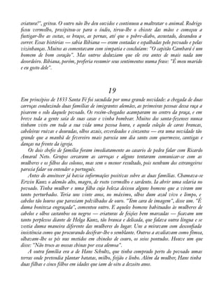 criatura!", gritou. O outro não lhe deu ouvidos e continuou a maltratar o animal. Rodrigo 
àcou vermelho, precipitou-se para o índio, tirou-lhe o chicote das mãos e começou a 
fustigar-lhe as costas, os braços, as pernas, até que o pobre-diabo, assustado, desandou a 
correr. Essas histórias — sabia Bibiana — eram contadas e espalhadas pelo povoado e pelas 
vizinhanças. Muitos as comentavam com simpatia e concluíam: "O capitão Cambará é um 
homem de bom coração". Mas outros deduziam que ele era antes de mais nada um 
desordeiro. Bibiana, porém, preferia resumir seus sentimentos numa frase: "É meu marido 
e eu gosto dele". 
19 
Em princípios de 1833 Santa Fé foi sacudida por uma grande novidade: a chegada de duas 
carroças conduzindo duas famílias de imigrantes alemães, as primeiras pessoas dessa raça a 
pisarem o solo daquele povoado. Os recém-chegados acamparam no centro da praça, e em 
breve toda a gente saía de suas casas e vinha bombear. Muitos dos santa-fezenses nunca 
tinham visto em toda a sua vida uma pessoa loura, e aquela coleção de caras brancas, 
cabeleiras ruivas e douradas, olhos azuis, esverdeados e cinzentos — era uma novidade tão 
grande que a manhã de fevereiro mais parecia um dia santo com quermesse, cantigas e 
danças na frente da igreja. 
Os dois chefes de família foram imediatamente ao casario de pedra falar com Ricardo 
Amaral Neto. Grupos cercaram as carroças e alguns tentaram comunicar-se com as 
mulheres e os àlhos dos colonos, mas sem o menor resultado, pois nenhum dos estrangeiros 
parecia falar ou entender o português. 
Antes do anoitecer já havia informações positivas sobre as duas famílias. Chamava-se 
Erwin Kunz o alemão alto, magro, de rosto vermelho e sardento. Ia abrir uma selaria no 
povoado. Tinha mulher e uma àlha cuja beleza deixou alguns homens que a viram um 
tanto perturbados. Teria uns vinte anos, no máximo, olhos dum azul vivo e limpo, e 
cabelos tão louros que pareciam polvilhados de ouro. "Tem cara de imagem", disse um. "É 
duma boniteza engraçada", comentou outro. E aqueles homens habituados às mulheres de 
cabelos e olhos castanhos ou negros — criaturas de feições bem marcadas — àcavam um 
tanto perplexos diante de Helga Kunz, tão branca e delicada, que falava outra língua e se 
vestia duma maneira diferente das mulheres do lugar. Uns a miravam com desconàada 
insistência como que procurando decifrar-lhe o semblante. Outros a avaliavam como fêmea, 
olhavam-lhe os pés nus metidos em chinelos de couro, os seios pontudos. Houve um que 
disse: "Não troco as nossas chinas por essa alemoa". 
A outra família era a de Hans Schultz, que tinha comprado perto do povoado umas 
terras onde pretendia plantar batatas, milho, feijão e linho. Além da mulher, Hans tinha 
duas filhas e cinco filhos em idades que iam de oito a dezoito anos. 
 
