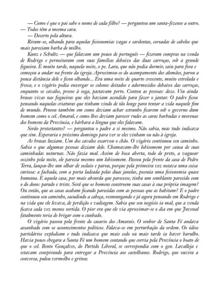 — Como é que o pai sabe o nome de cada filho? — perguntou um santa-fezense a outro. 
— Todos têm a mesma cara. 
— Decerto pela altura. 
Riram-se, olhando para aquelas àsionomias vagas e sardentas, coroadas de cabelos que 
mais pareciam barba de milho. 
Kunz e Schultz — que falavam um pouco de português — àzeram compras na venda 
de Rodrigo e pernoitaram com suas famílias debaixo das duas carroças, sob a grande 
àgueira. E muito tarde, naquela noite, o pe. Lara, que não podia dormir, saiu para fora e 
começou a andar na frente da igreja. Aproximou-se do acampamento dos alemães, parou a 
pouca distância dele e àcou olhando... Era uma noite de quarto crescente, muito estrelada e 
fresca, e o vigário podia enxergar os colonos deitados e adormecidos debaixo das carroças, 
enquanto os cavalos, presos à soga, pastavam perto. Contou as pessoas: doze. Viu ainda 
brasas vivas nas fogueiras que eles haviam acendido para fazer o jantar. O padre àcou 
pensando naquelas criaturas que tinham vindo de tão longe para tentar a vida naquele àm 
de mundo. Pensou também em como deviam achar estranho àcarem sob o governo dum 
homem como o cel. Amaral, e como lhes deviam parecer rudes as caras barbudas e morenas 
dos homens da Província, e bárbara a língua que eles falavam. 
Serão protestantes? — perguntou o padre a si mesmo. Não sabia, mas tudo indicava 
que sim. Esperaria o próximo domingo para ver se eles vinham ou não à igreja. 
As brasas luziam. Um dos cavalos escarvou o chão. O vigário continuou seu caminho. 
Sabia o que algumas pessoas diziam dele. Chamavam-lhe lobisomem por causa de suas 
caminhadas noturnas. Não fazia mal. Assim de boca aberta, todo de preto, a vaguear 
sozinho pela noite, ele parecia mesmo um lobisomem. Passou pela frente da casa de Pedro 
Terra, lançou-lhe um olhar de soslaio e parou, porque pela primeira vez notava uma coisa 
curiosa: a fachada, com a porta ladeada pelas duas janelas, possuía uma àsionomia quase 
humana. E aquela casa, por mais absurda que parecesse, tinha um semblante parecido com 
o do dono: parado e triste. Será que os homens constroem suas casas à sua própria imagem? 
Ou então, que as casas acabam àcando parecidas com as pessoas que as habitam? E o padre 
continuou seu caminho, sacudindo a cabeça, resmungando e já agora pensando em Rodrigo e 
na vida que ele levava, de perdição e vadiagem. Sabia que seu negócio ia mal, que a venda 
àcava cada vez menos sortida. O pior era que ele via aproximar-se o dia em que Juvenal 
fatalmente teria de brigar com o cunhado. 
O vigário passou pela frente do casario dos Amarais. O senhor de Santa Fé andava 
assanhado com os acontecimentos políticos. Falava-se em perturbação da ordem. Os ódios 
partidários explodiam e tudo indicava que mais cedo ou mais tarde ia haver barulho. 
Havia pouco chegara a Santa Fé um homem contando que corria pela Província o boato de 
que o cel. Bento Gonçalves, do Partido Liberal, se correspondia com o gen. Lavalleja e 
estavam conspirando para entregar a Província aos castelhanos. Rodrigo, que ouvira a 
conversa, pulou vermelho e gritou: 
 