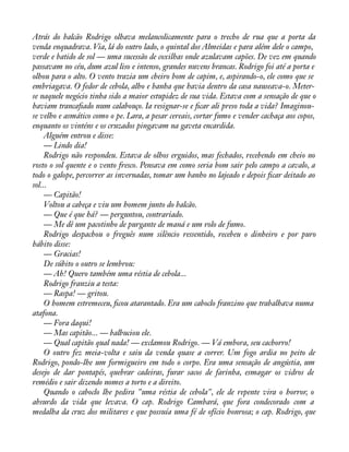Atrás do balcão Rodrigo olhava melancolicamente para o trecho de rua que a porta da 
venda enquadrava. Via, lá do outro lado, o quintal dos Almeidas e para além dele o campo, 
verde e batido de sol — uma sucessão de coxilhas onde azulavam capões. De vez em quando 
passavam no céu, dum azul liso e intenso, grandes nuvens brancas. Rodrigo foi até a porta e 
olhou para o alto. O vento trazia um cheiro bom de capim, e, aspirando-o, ele como que se 
embriagava. O fedor de cebola, alho e banha que havia dentro da casa nauseava-o. Meter-se 
naquele negócio tinha sido a maior estupidez de sua vida. Estava com a sensação de que o 
haviam trancaàado num calabouço. Ia resignar-se e àcar ali preso toda a vida? Imaginou-se 
velho e asmático como o pe. Lara, a pesar cereais, cortar fumo e vender cachaça aos copos, 
enquanto os vinténs e os cruzados pingavam na gaveta encardida. 
Alguém entrou e disse: 
— Lindo dia! 
Rodrigo não respondeu. Estava de olhos erguidos, mas fechados, recebendo em cheio no 
rosto o sol quente e o vento fresco. Pensava em como seria bom sair pelo campo a cavalo, a 
todo o galope, percorrer as invernadas, tomar um banho no lajeado e depois àcar deitado ao 
sol...— 
Capitão! 
Voltou a cabeça e viu um homem junto do balcão. 
— Que é que há? — perguntou, contrariado. 
— Me dê um pacotinho de purgante de maná e um rolo de fumo. 
Rodrigo despachou o freguês num silêncio ressentido, recebeu o dinheiro e por puro 
hábito disse: 
— Gracias! 
De súbito o outro se lembrou: 
— Ah! Quero também uma réstia de cebola... 
Rodrigo franziu a testa: 
— Raspa! — gritou. 
O homem estremeceu, àcou atarantado. Era um caboclo franzino que trabalhava numa 
atafona. 
— Fora daqui! 
— Mas capitão... — balbuciou ele. 
— Qual capitão qual nada! — exclamou Rodrigo. — Vá embora, seu cachorro! 
O outro fez meia-volta e saiu da venda quase a correr. Um fogo ardia no peito de 
Rodrigo, pondo-lhe um formigueiro em todo o corpo. Era uma sensação de angústia, um 
desejo de dar pontapés, quebrar cadeiras, furar sacos de farinha, esmagar os vidros de 
remédio e sair dizendo nomes a torto e a direito. 
Quando o caboclo lhe pedira "uma réstia de cebola", ele de repente vira o horror, o 
absurdo da vida que levava. O cap. Rodrigo Cambará, que fora condecorado com a 
medalha da cruz dos militares e que possuía uma fé de ofício honrosa; o cap. Rodrigo, que 
 