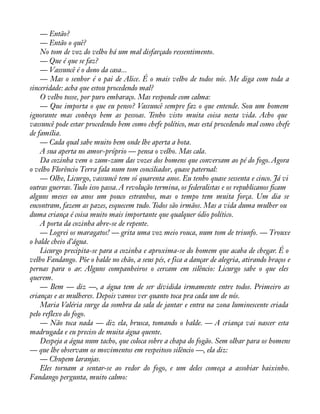 — Então? 
— Então o quê? 
No tom de voz do velho há um mal disfarçado ressentimento. 
— Que é que se faz? 
— Vassuncê é o dono da casa... 
— Mas o senhor é o pai de Alice. É o mais velho de todos nós. Me diga com toda a 
sinceridade: acha que estou procedendo mal? 
O velho tosse, por puro embaraço. Mas responde com calma: 
— Que importa o que eu penso? Vassuncê sempre faz o que entende. Sou um homem 
ignorante mas conheço bem as pessoas. Tenho visto muita coisa nesta vida. Acho que 
vassuncê pode estar procedendo bem como chefe político, mas está procedendo mal como chefe 
de família. 
— Cada qual sabe muito bem onde lhe aperta a bota. 
A sua aperta no amor-próprio — pensa o velho. Mas cala. 
Da cozinha vem o zum-zum das vozes dos homens que conversam ao pé do fogo. Agora 
o velho Florêncio Terra fala num tom conciliador, quase paternal: 
— Olhe, Licurgo, vassuncê tem só quarenta anos. Eu tenho quase sessenta e cinco. Já vi 
outras guerras. Tudo isso passa. A revolução termina, os federalistas e os republicanos àcam 
alguns meses ou anos um pouco estranhos, mas o tempo tem muita força. Um dia se 
encontram, fazem as pazes, esquecem tudo. Todos são irmãos. Mas a vida duma mulher ou 
duma criança é coisa muito mais importante que qualquer ódio político. 
A porta da cozinha abre-se de repente. 
— Logrei os maragatos! — grita uma voz meio rouca, num tom de triunfo. — Trouxe 
o balde cheio d’água. 
Licurgo precipita-se para a cozinha e aproxima-se do homem que acaba de chegar. É o 
velho Fandango. Põe o balde no chão, a seus pés, e fica a dançar de alegria, atirando braços e 
pernas para o ar. Alguns companheiros o cercam em silêncio: Licurgo sabe o que eles 
querem. 
— Bem — diz —, a água tem de ser dividida irmamente entre todos. Primeiro as 
crianças e as mulheres. Depois vamos ver quanto toca pra cada um de nós. 
Maria Valéria surge da sombra da sala de jantar e entra na zona luminescente criada 
pelo reflexo do fogo. 
— Não toca nada — diz ela, brusca, tomando o balde. — A criança vai nascer esta 
madrugada e eu preciso de muita água quente. 
Despeja a água num tacho, que coloca sobre a chapa do fogão. Sem olhar para os homens 
— que lhe observam os movimentos em respeitoso silêncio —, ela diz: 
— Chupem laranjas. 
Eles tornam a sentar-se ao redor do fogo, e um deles começa a assobiar baixinho. 
Fandango pergunta, muito calmo: 
 