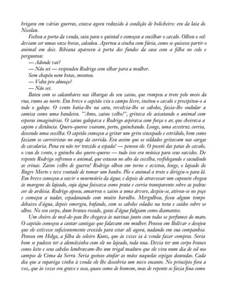 brigara em várias guerras, estava agora reduzido à condição de bolicheiro: era da laia do 
Nicolau. 
Fechou a porta da venda, saiu para o quintal e começou a encilhar o cavalo. Olhou o sol: 
deviam ser umas onze horas, calculou. Apertou a cincha com fúria, como se quisesse partir o 
animal em dois. Bibiana apareceu à porta dos fundos da casa com a àlha no colo e 
perguntou: 
— Adonde vai? 
— Não sei — respondeu Rodrigo sem olhar para a mulher. 
Sem chapéu nem botas, montou. 
— Volta pro almoço? 
— Não sei. 
Bateu com os calcanhares nas ilhargas do seu zaino, que rompeu a trote pelo meio da 
rua, rumo ao norte. Em breve o capitão viu o campo livre, incitou o cavalo e precipitou-o a 
todo o galope. O vento batia-lhe na cara, revolvia-lhe os cabelos, fazia-lhe ondular a 
camisa como uma bandeira. "'Amo, zaino velho!", gritava ele acicatando o animal com 
esporas imaginárias. O zaino galopava e Rodrigo aspirava com força o ar, que cheirava a 
capim e distância. Quero-queros voaram, perto, guinchando. Longe, uma avestruz corria, 
descendo uma coxilha. O capitão começou a gritar um grito sincopado e estrídulo, bem como 
faziam os carreiristas no auge da corrida. Era assim que os soldados gritavam nas cargas 
de cavalaria. Pena eu não ter trazido a espada! — pensou ele. O pocotó das patas do cavalo, 
o vuu do vento, o guincho dos quero-queros — tudo isso era música para seus ouvidos. De 
repente Rodrigo sofrenou o animal, que estacou no alto da coxilha, resfolegando e sacudindo 
as crinas. Zaino velho de guerra! Rodrigo olhou em torno e avistou, longe, o lajeado do 
Bugre Morto e teve vontade de tomar um banho. Pôs o animal a trote e dirigiu-o para lá. 
Em breve começou a ouvir o murmúrio da água; e depois de atravessar um caponete chegou 
às margens do lajeado, cuja água faiscava como prata e corria transparente sobre as pedras 
cor de ardósia. Rodrigo apeou, amarrou o zaino a uma árvore, despiu-se, atirou-se no poço 
e começou a nadar, espadanando com muito barulho. Mergulhou, àcou algum tempo 
debaixo d'água, depois emergiu, bufando, com os cabelos colados na testa e caídos sobre os 
olhos. No seu corpo, dum branco rosado, gotas d'água fulgiam como diamantes. 
Um cheiro de mel-de-pau lhe chegava às narinas junto com todos os perfumes do mato. 
O capitão começou a cantar cantigas que falavam em mulher. Pensou em Bolívar e desejou 
que ele estivesse suàcientemente crescido para estar ali agora, nadando em sua companhia. 
Pensou em Helga, a àlha do seleiro Kunz, que às vezes ia à venda fazer compras. Seria 
bom se pudesse ter a alemãzinha com ele no lajeado, toda nua. Devia ter um corpo branco 
como leite e seus cabelos lembravam-lhe um trigal maduro que ele vira num dia de sol nos 
campos de Cima da Serra. Seria gostoso atufar as mãos naquelas espigas douradas. Cada 
dia que a rapariga vinha à venda ele lhe descobria um novo encanto. No princípio fora a 
voz, que às vezes era grave e seca, quase como de homem, mas de repente se fazia àna como 
 