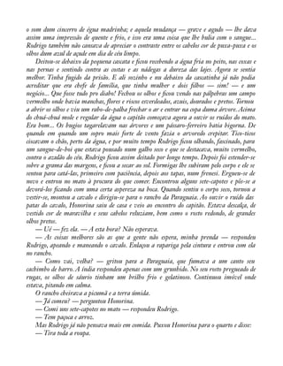 o som dum cincerro de égua madrinha; e aquela mudança — grave e agudo — lhe dava 
assim uma impressão de quente e frio, e isso era uma coisa que lhe bulia com o sangue... 
Rodrigo também não cansava de apreciar o contraste entre os cabelos cor de puxa-puxa e os 
olhos dum azul de açude em dia de céu limpo. 
Deitou-se debaixo da pequena cascata e àcou recebendo a água fria no peito, nas coxas e 
nas pernas e sentindo contra as costas e as nádegas a dureza das lajes. Agora se sentia 
melhor. Tinha fugido da prisão. E ali sozinho e nu debaixo da cascatinha já não podia 
acreditar que era chefe de família, que tinha mulher e dois àlhos — sim! — e um 
negócio... Que fosse tudo pro diabo! Fechou os olhos e àcou vendo nas pálpebras um campo 
vermelho onde havia manchas, áores e riscos esverdeados, azuis, dourados e pretos. Tornou 
a abrir os olhos e viu um rabo-de-palha frechar o ar e entrar na copa duma árvore. Acima 
do chuá-chuá mole e regular da água o capitão começava agora a ouvir os ruídos do mato. 
Era bom... Os bugios tagarelavam nas árvores e um pássaro-ferreiro batia bigorna. De 
quando em quando um sopro mais forte de vento fazia o arvoredo crepitar. Tico-ticos 
ciscavam o chão, perto da água, e por muito tempo Rodrigo àcou olhando, fascinado, para 
um sangue-de-boi que estava pousado num galho seco e que se destacava, muito vermelho, 
contra o azulão do céu. Rodrigo àcou assim deitado por longo tempo. Depois foi estender-se 
sobre a grama das margens, e àcou a secar ao sol. Formigas lhe subiram pelo corpo e ele se 
sentou para catá-las, primeiro com paciência, depois aos tapas, num frenesi. Ergueu-se de 
novo e entrou no mato à procura do que comer. Encontrou alguns sete-capotes e pôs-se a 
devorá-los àcando com uma certa aspereza na boca. Quando sentiu o corpo seco, tornou a 
vestir-se, montou a cavalo e dirigiu-se para o rancho da Paraguaia. Ao ouvir o ruído das 
patas do cavalo, Honorina saiu de casa e veio ao encontro do capitão. Estava descalça, de 
vestido cor de maravilha e seus cabelos reluziam, bem como o rosto redondo, de grandes 
olhos pretos. 
— Ué — fez ela. — A esta hora? Não esperava. 
— As coisas melhores são as que a gente não espera, minha prenda — respondeu 
Rodrigo, apeando e maneando o cavalo. Enlaçou a rapariga pela cintura e entrou com ela 
no rancho. 
— Como vai, velha? — gritou para a Paraguaia, que fumava a um canto seu 
cachimbo de barro. A índia respondeu apenas com um grunhido. No seu rosto pregueado de 
rugas, os olhos de sáurio tinham um brilho frio e gelatinoso. Continuou imóvel onde 
estava, pitando em calma. 
O rancho cheirava a picumã e a terra úmida. 
— Já comeu? — perguntou Honorina. 
— Comi uns sete-capotes no mato — respondeu Rodrigo. 
— Tem paçoca e arroz. 
Mas Rodrigo já não pensava mais em comida. Puxou Honorina para o quarto e disse: 
— Tira toda a roupa. 
 