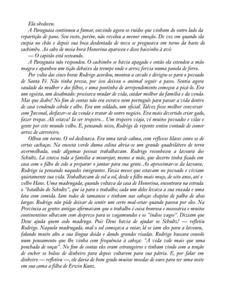 Ela obedeceu. 
A Paraguaia continuou a fumar, ouvindo agora os ruídos que vinham do outro lado da 
repartição de pano. Seu rosto, porém, não revelou a menor emoção. De vez em quando ela 
cuspia no chão e depois sua boca desdentada de novo se pregueava em torno da haste do 
cachimbo. Ao cabo de meia hora Honorina apareceu e disse baixinho à avó: 
— O capitão está sesteando. 
A Paraguaia não respondeu. O cachimbo se havia apagado e então ela estendeu a mão 
magra e apanhou um tição debaixo da trempe onde o arroz fervia numa panela de ferro. 
Por volta das cinco horas Rodrigo acordou, montou a cavalo e dirigiu-se para o povoado 
de Santa Fé. Não tinha pressa, por isso deixou o animal seguir a passo. Sentia agora 
saudade da mulher e dos àlhos, e uma pontinha de arrependimento começou a picá-lo. Era 
um egoísta, um desalmado: precisava mudar de vida, cuidar melhor da família e da venda. 
Mas que diabo! No àm de contas não era escravo nem português para passar a vida dentro 
de casa vendendo cebola e alho. Era um soldado, um oàcial. Talvez fosse melhor conversar 
com Juvenal, desfazer-se da venda e tratar de outro negócio. Era mais divertido criar gado, 
fazer tropas. Ali estava! Ia ser tropeiro... Um tropeiro viaja, vê muitos povoados e vilas e 
gente por este mundo velho. E, pensando nisso, Rodrigo de repente sentiu vontade de comer 
arroz de carreteiro. 
Olhou em torno. O sol declinava. Era uma tarde calma, com reáexos lilases como os de 
certas cachaças. Na encosta verde duma colina abria-se um grande quadrilátero de terra 
avermelhada, onde algumas pessoas trabalhavam. Rodrigo reconheceu a lavoura dos 
Schultz. Lá estava toda a família a mourejar, menos a mãe, que decerto tinha àcado em 
casa com o àlho de colo a preparar o jantar para sua gente. Ao aproximar-se da lavoura, 
Rodrigo ia pensando naqueles imigrantes. Fazia meses que estavam no povoado e viviam 
quietamente sua vida. Trabalhavam de sol a sol, desde o àlho mais moço, de oito anos, até o 
velho Hans. Uma madrugada, quando voltava da casa de Honorina, encontrara na estrada 
o "batalhão do Schultz", que ia para o trabalho; cada um deles levava a sua enxada e uma 
lata com comida. Iam todos de tamancos e tinham nas cabeças chapéus de palha de abas 
largas. Rodrigo não pôde deixar de sentir um certo mal-estar quando passou por eles. Na 
Província as gentes antigas aàrmavam que o trabalho é coisa honrosa e necessária e muitos 
continentinos olhavam com desprezo para os vagamundos e os "índios vagos". Diziam que 
Deus ajuda quem cedo madruga. Pois Deus havia de ajudar os Schultz! — reáetiu 
Rodrigo. Naquela madrugada, mal o sol começava a raiar, lá se iam eles para a lavoura, 
falando muito alto a sua língua doida e dando grandes risadas. Rodrigo buscara consolo 
num pensamento que lhe vinha com frequência à cabeça: "A vida vale mais que uma 
ponchada de onças". No àm de contas eles eram estrangeiros e tinham vindo com a tenção 
de encher os bolsos de dinheiro para depois voltarem para sua pátria. E, por falar em 
dinheiro — reáetira —, ele daria de bom grado muitas moedas de ouro para ter uma noite 
em sua cama a filha de Erwin Kunz. 
 