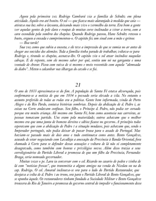 Agora pela primeira vez Rodrigo Cambará via a família de Schultz em plena 
atividade. Aquilo era até bonito. O sol — que àcava mais alaranjado à medida que caía — 
atirava sua luz sobre a lavoura, deixando mais vivo o vermelho da terra. Era bom a gente 
ver aquelas gentes de pele clara e roupas de muitas cores inclinadas a virar a terra, com a 
cara escondida pela sombra dos chapéus. Quando Rodrigo passou, Hans Schultz retesou o 
busto, ergueu a enxada e cumprimentou-o. O capitão fez um sinal com a mão e gritou: 
— Boa tarde! 
Sua voz como que subiu a encosta, e ele teve a impressão de que se sumia no ar antes de 
chegar aos ouvidos dos alemães. Toda a família tinha parado de trabalhar, voltava-se para 
Rodrigo e, tirando os chapéus, acenava-lhe. O capitão viu o sol atear incêndios naquelas 
cabeças. E de repente, sem ele mesmo saber por quê, sentiu um nó na garganta e uma 
vontade de chorar. Ficou com raiva de si mesmo e meio ressentido com aquela "alemoada 
do diabo". Meteu o calcanhar nas ilhargas do cavalo e se foi. 
21 
O ano de 1833 aproximava-se do àm. A população de Santa Fé estava alvoroçada, pois 
conàrmara-se a notícia de que em 1834 o povoado seria elevado a vila. No entanto o 
assunto preferido de todas as rodas era a política. Gente bem informada, vinda de Porto 
Alegre e do Rio Pardo, contava histórias sombrias. Depois da abdicação de d. Pedro i, as 
coisas na Corte andavam confusas. Seu àlho, o Príncipe d. Pedro, não podia ser coroado 
porque era muito criança. Ali mesmo em Santa Fé, bem como acontecia nas carreiras, as 
pessoas tomavam partido. Uns eram pela maioridade; outros achavam que o melhor 
mesmo era que uma junta de homens direitos e sábios àcasse no governo. A princípio todos 
esperavam que com a abdicação de Pedro I a situação mudasse, pois achavam que, sendo o 
Imperador português, não podia deixar de puxar brasa para o assado de Portugal. Mas 
haviam-se passado mais de dois anos e tudo continuava como antes. Bento Gonçalves, 
acusado de estar negociando com Lavalleja a anexação da Província à Banda Oriental, fora 
chamado à Corte para se defender dessas acusações e voltara de lá não só completamente 
desagravado, como também com honras e privilégios novos. Além disso trazia a seus 
correligionários do Partido Liberal a promessa de que um àlho da Província, Fernandes 
Braga, seria nomeado governador. 
Muitas vezes o pe. Lara ia conversar com o cel. Ricardo no casario de pedra e vinha de 
lá com "notícias frescas", que transmitia a alguns amigos na venda do Nicolau ou na do 
cap. Rodrigo. O cel. Amaral inclinava-se ora para o lado do Partido Restaurador, que 
desejava a volta de d. Pedro I ao trono, ora para o Partido Liberal de Bento Gonçalves, que 
se opunha àquele. Os restauradores tinham fundado a Sociedade Militar e Bento Gonçalves 
trouxera do Rio de Janeiro a promessa do governo central de impedir o funcionamento desse 
 