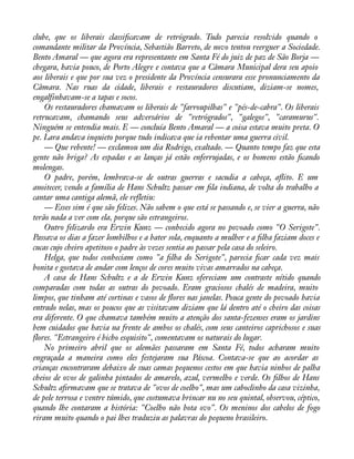 clube, que os liberais classiàcavam de retrógrado. Tudo parecia resolvido quando o 
comandante militar da Província, Sebastião Barreto, de novo tentou reerguer a Sociedade. 
Bento Amaral — que agora era representante em Santa Fé do juiz de paz de São Borja — 
chegara, havia pouco, de Porto Alegre e contava que a Câmara Municipal dera seu apoio 
aos liberais e que por sua vez o presidente da Província censurara esse pronunciamento da 
Câmara. Nas ruas da cidade, liberais e restauradores discutiam, diziam-se nomes, 
engalfinhavam-se a tapas e socos. 
Os restauradores chamavam os liberais de "farroupilhas" e "pés-de-cabra". Os liberais 
retrucavam, chamando seus adversários de "retrógrados", "galegos", "caramurus". 
Ninguém se entendia mais. E — concluía Bento Amaral — a coisa estava muito preta. O 
pe. Lara andava inquieto porque tudo indicava que ia rebentar uma guerra civil. 
— Que rebente! — exclamou um dia Rodrigo, exaltado. — Quanto tempo faz que esta 
gente não briga? As espadas e as lanças já estão enferrujadas, e os homens estão àcando 
molengas. 
O padre, porém, lembrava-se de outras guerras e sacudia a cabeça, aáito. E um 
anoitecer, vendo a família de Hans Schultz passar em àla indiana, de volta do trabalho a 
cantar uma cantiga alemã, ele refletiu: 
— Esses sim é que são felizes. Não sabem o que está se passando e, se vier a guerra, não 
terão nada a ver com ela, porque são estrangeiros. 
Outro felizardo era Erwin Kunz — conhecido agora no povoado como "O Serigote". 
Passava os dias a fazer lombilhos e a bater sola, enquanto a mulher e a àlha faziam doces e 
cucas cujo cheiro apetitoso o padre às vezes sentia ao passar pela casa do seleiro. 
Helga, que todos conheciam como "a àlha do Serigote", parecia àcar cada vez mais 
bonita e gostava de andar com lenços de cores muito vivas amarrados na cabeça. 
A casa de Hans Schultz e a de Erwin Kunz ofereciam um contraste nítido quando 
comparadas com todas as outras do povoado. Eram graciosos chalés de madeira, muito 
limpos, que tinham até cortinas e vasos de áores nas janelas. Pouca gente do povoado havia 
entrado nelas, mas os poucos que as visitavam diziam que lá dentro até o cheiro das coisas 
era diferente. O que chamava também muito a atenção dos santa-fezenses eram os jardins 
bem cuidados que havia na frente de ambos os chalés, com seus canteiros caprichosos e suas 
flores. "Estrangeiro é bicho esquisito", comentavam os naturais do lugar. 
No primeiro abril que os alemães passaram em Santa Fé, todos acharam muito 
engraçada a maneira como eles festejaram sua Páscoa. Contava-se que ao acordar as 
crianças encontraram debaixo de suas camas pequenos cestos em que havia ninhos de palha 
cheios de ovos de galinha pintados de amarelo, azul, vermelho e verde. Os àlhos de Hans 
Schultz aàrmavam que se tratava de "ovos de coelho", mas um caboclinho da casa vizinha, 
de pele terrosa e ventre túmido, que costumava brincar nu no seu quintal, observou, céptico, 
quando lhe contaram a história: "Coelho não bota ovo". Os meninos dos cabelos de fogo 
riram muito quando o pai lhes traduziu as palavras do pequeno brasileiro. 
 