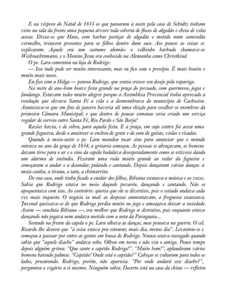 E na véspera do Natal de 1833 os que passaram à noite pela casa de Schultz tinham 
visto na sala da frente uma pequena árvore toda coberta de áocos de algodão e cheia de velas 
acesas. Dizia-se que Hans, com barbas postiças de algodão e metido num camisolão 
vermelho, trouxera presentes para os àlhos dentro dum saco. Aos poucos as coisas se 
explicaram. Aquele era um costume alemão: o velhinho barbudo chamava-se 
Weihnachtsmann, e o Menino Jesus era conhecido na Alemanha como Christkind. 
O pe. Lara comentou na loja de Rodrigo: 
— Isso tudo pode ser muito interessante, mas eu àco com o presépio. É mais bonito e 
muito mais nosso. 
Eu fico com a Helga — pensou Rodrigo, que sentia crescer seu desejo pela rapariga. 
Na noite de ano-bom houve festa grande na praça do povoado, com quermesse, jogos e 
fandango. Estavam todos muito alegres porque a Assembleia Provincial tinha aprovado a 
resolução que elevava Santa Fé a vila e a desmembrava do município de Cachoeira. 
Anunciava-se que em àns de janeiro haveria ali uma eleição para escolher os membros da 
primeira Câmara Municipal; e que dentro de poucas semanas seria criado um serviço 
regular de correio entre Santa Fé, Rio Pardo e São Borja! 
Razões havia, e de sobra, para aquela festa. E a praça, em cujo centro foi acesa uma 
grande fogueira, desde o anoitecer se encheu de gente e do som de gaitas, violas e risadas. 
Quando à meia-noite o pe. Lara mandou tocar sino para anunciar que o mundo 
entrava no ano da graça de 1834, a gritaria começou. As pessoas se abraçavam, os homens 
davam tiros para o ar e o sino da capela badalava desesperadamente como se estivesse dando 
um alarma de incêndio. Fizeram uma roda muito grande ao redor da àgueira e 
começaram a andar e a desandar, pulando e cantando. Depois dançaram várias danças: a 
meia-canha, a tirana, o tatu, a chimarrita. 
De sua casa, onde tinha àcado a cuidar dos àlhos, Bibiana escutava a música e as vozes. 
Sabia que Rodrigo estava no meio daquele povaréu, dançando e cantando. Não se 
apoquentava com isso. Ao contrário: queria que ele se divertisse, pois o coitado andava cada 
vez mais inquieto. O negócio ia mal: as despesas aumentavam, a freguesia escasseava. 
Juvenal queixava-se de que Rodrigo perdia muito no jogo e ameaçava deixar a sociedade. 
Assim — concluía Bibiana —, era melhor que Rodrigo se distraísse, pois enquanto estava 
dançando não jogava nem andava metido com a neta da Paraguaia... 
Sentado na frente da capela o pe. Lara olhava as danças, mas pensava na guerra. O cel. 
Ricardo lhe dissera que "a coisa estava pra estourar, mais dia, menos dia". Levantou-se e 
começou a passear por entre as gentes em busca de Rodrigo. Nunca estava sossegado quando 
sabia que "aquele diacho" andava solto. Olhou em torno e não viu o amigo. Pouco tempo 
depois alguém gritou: "Que cante o capitão Rodrigo!". "Muito bem!", aplaudiram vários 
homens batendo palmas. "Capitão! Onde está o capitão?" Cabeças se voltaram para todos os 
lados, procurando. Rodrigo, porém, não aparecia. "Por onde andará esse diacho?", 
perguntou o vigário a si mesmo. Ninguém sabia. Decerto está na casa da china — reáetiu 
 
