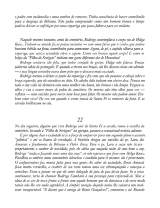 o padre com melancolia e uma sombra de remorso. Tinha consciência de haver contribuído 
para a desgraça de Bibiana. Não podia compreender como um homem branco e limpo 
pudesse deixar-se enfeitiçar por uma rapariga que pouco faltava para ser mulata. 
Naquele mesmo instante, atrás do cemitério, Rodrigo contemplava o corpo nu de Helga 
Kunz. Tinham-se amado fazia poucos minutos — com uma fúria que o vinho, que ambos 
haviam bebido na festa, contribuíra para aumentar. Agora, de pé, o capitão olhava para a 
rapariga, que estava estendida sobre o capim. Como era branco aquele corpo! E como os 
beijos da "Filha do Serigote" tinham um gosto diferente dos de Honorina! 
Rodrigo sentia-se tão feliz que tinha vontade de gritar. Helga não falava. Poucas 
palavras sabia de português. E quando a tivera nos braços, ela lhe dissera coisas em alemão 
— e essa língua estranha soara dum jeito que o deixara mais excitado. 
Rodrigo tornou a deitar-se junto da rapariga e fez com que ela pousasse a cabeça sobre o 
braço esquerdo, que ele estendera no chão. Os cabelos dela tinham um cheiro doce. Nunca em 
toda a sua vida ele dormira com uma mulher tão loura, tão branca e tão limpa. Ergueu os 
olhos e viu o escuro muro de pedra do cemitério. Os mortos não têm olhos para ver — 
reáetiu — nem ouvidos para ouvir nem boca para falar. Os mortos não podem amar. Era 
bom estar vivo! De vez em quando o vento trazia de Santa Fé os rumores da festa. E as 
estrelas brilhavam no céu. 
22 
No dia seguinte, alguém que vira Rodrigo sair de Santa Fé a cavalo, rumo à coxilha do 
cemitério, levando a "Filha do Serigote" na garupa, passara a sensacional notícia adiante. 
E por alguns dias o escândalo teve a força de empurrar para um segundo plano o assunto 
"política" e até os boatos de revolução. A história chegou aos ouvidos do pe. Lara, dos 
Amarais e ànalmente de Bibiana e Pedro Terra. Para o pe. Lara a coisa não tivera 
propriamente o caráter de novidade, pois ele sabia que naquela noite de ano-bom o cap. 
Rodrigo "andava fazendo mais uma das suas": só não esperava que fosse com Helga Kunz. 
Encolheu os ombros num comentário silencioso e concluiu para si mesmo: ela é protestante. 
O confessionário faz muita falta para essa gente. Ao saber do escândalo, Bento Amaral 
àcou muito vermelho, a cicatriz de seu rosto tomou uma cor esbranquiçada e começou a 
comichar. Ficou a pensar no que ele como delegado do juiz de paz devia fazer. Se a coisa 
continuasse, teria de chamar Rodrigo Cambará à sua presença para repreendê-lo. Mas a 
ideia de se ver de novo frente a frente com aquele homem que ele detestava e de certo modo 
temia não lhe era nada agradável. A simples menção daquele nome lhe causava um mal-estar 
insuportável. "E dizem que é amigo de Bento Gonçalves!", comentou o cel. Ricardo 
 
