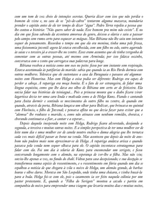com um tom de voz cheio de intenções secretas. Queria dizer com isso que não perdia o 
homem de vista e, no caso de os "pés-de-cabra" tentarem alguma mazorca, mandaria 
prender o capitão antes de ele ter tempo de dizer "água". Pedro Terra repeliu a pessoa que 
lhe contou a história: "Não quero saber de nada. Esse homem pra mim não existe". E no 
dia em que àcou sabendo da aventura amorosa do genro, deixou a olaria e saiu a passear 
pelo campo sem rumo certo para esquecer as mágoas. Mas Bibiana não lhe saiu um instante 
sequer do pensamento. Recordou o tempo em que ela era menina, tinha uma pele fresca, 
uma àsionomia juvenil: agora lá estava envelhecida, com um àlho no colo, outro agarrado 
às saias e o terceiro já a crescer-lhe no ventre. Esses eram assuntos que ele tinha vergonha de 
comentar com as outras pessoas, até mesmo com Arminda; por isso falava sozinho, 
conversava com o vento que carregava suas palavras para longe. 
Bibiana recebeu a notícia como um soco no peito: àcou por um instante sem respiração. 
Estava acostumada às patifarias do marido: sabia que quando ia ao Rio Pardo dormia com 
outras mulheres. Tolerava que ele sustentasse a casa da Paraguaia e passasse até algumas 
noites com Honorina. Mas com Helga a coisa podia ser diferente: Rodrigo era capaz de 
perder a cabeça. A rapariga era moça bonita. E o fato de ser estrangeira, de falar uma 
língua esquisita, como que lhe dava aos olhos de Bibiana um certo ar de feiticeira. Ela 
ouvia falar nas histórias da teiniaguá... Pois a princesa moura que o diabo àzera virar 
lagartixa devia ter uma cara linda e malvada como a de Helga Kunz. Fiando e cantando 
para Anita dormir e sentindo os movimentos do outro àlho no ventre, de quando em 
quando, através da porta, Bibiana lançava um olhar para Bolívar, que brincava no quintal 
com Florêncio, o àlho de Juvenal; e pensava aáita no que devia fazer para evitar que a 
"alemoa" lhe roubasse o marido; e, como não atinasse com nenhum remédio, chorava, e 
chorando continuava a fiar, a cantar e a esperar... 
Depois daquela inesperada noite com Helga, Rodrigo àcara alvorotado, desejando a 
segunda, a terceira e muitas outras noites. E a simples perspectiva de ter uma mulher cor de 
leite num dia e uma mulher cor de canela noutro enchia-o duma alegria que lhe tornava 
cada vez mais difícil passar as horas na venda. Mas aconteceu que depois da noite de ano-bom 
não pudera mais nem aproximar-se de Helga. A rapariga andava arisca e quando 
passava pela venda nem sequer olhava para ele. O capitão inventava estratagemas para 
falar com ela. Foi um dia à selaria de Kunz para encomendar um serigote, e àcou 
conversando longamente com o alemão, na esperança de ver-lhe a àlha. Mas não viu; 
ouviu-lhe apenas a voz, no fundo do chalé. Voltou para casa decepcionado; e sua decepção se 
transformou numa espécie de ressentimento, e o ressentimento em fúria quando um dia se 
espalhou a notícia de que chegara à vila o noivo de Helga, um alemão grande, de barbas 
louras e olhos claros. Morava em São Leopoldo, onde tinha uma chácara, e vinha buscá-la 
para a boda. Helga foi-se com ele, pois o casamento ia ser feito naquela colônia por um 
pastor protestante. E, quando a "Filha do Serigote" montou a cavalo e partiu em 
companhia do noivo para empreender uma viagem que levaria muitos dias e muitas noites, 
 