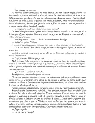 — Essa criança vai morrer. 
As palavras caíram como geada no peito da mãe. Por um instante se fez silêncio e as 
duas mulheres àcaram escutando o uivar do vento. D. Arminda acabava de dizer o que 
Bibiana temia, o que ela se esforçava por não reconhecer. Anita ia morrer. Era questão de 
dias, talvez de horas. Estava já àcando fria e roxa. De súbito, como que compreendendo o 
horror da situação, Bibiana precipitou-se para a àlha, encostou o rosto no peito dela e 
procurou escutar-lhe as batidas do coração. 
— O coraçãozinho dela não está batendo mais, mamãe! 
D. Arminda apanhou um espelho, aproximou-o da boca entreaberta da criança e ali o 
deixou por alguns segundos. Trouxe-o depois para perto da lâmpada e examinou-lhe o 
vidro: estava embaciado. 
— Está respirando — disse. — Mas é melhor chamar o Rodrigo. 
— Inácia! — gritou Bibiana. 
A cozinheira índia apareceu, enrolada num xale, os olhos como sempre lacrimejantes. 
— Vá à casa do seu Chico Pinto e diga pro capitão Rodrigo vir ligeiro. A Anita está 
muito mal... 
Sentado à mesa de jogo, com as cartas abertas em leque nas mãos, Rodrigo recebeu o 
recado e murmurou: 
— Diga pra dona Bibiana que já vou. 
Mal, porém, a índia desapareceu, ele a esqueceu e esqueceu também o recado, a àlha, a 
mulher, a casa, tudo. Porque aquele jogo o apaixonava, e porque ele estava com sorte aquela 
noite. A parada era grande e os outros três homens que se achavam ali ao redor da mesa 
estavam perdendo. 
— Que potra! — exclamou um deles. 
Rodrigo sorria, com os olhos postos nas cartas. 
De vez em quando vinha um escravo servir cachaça com mel, que o capitão tomava em 
longos sorvos. E, à medida que o álcool lhe ia subindo à cabeça, ele àcava ainda mais 
exaltado, as ideias se lhe tornavam surpreendentemente claras, tão claras como caninha 
destilada em alambique de barro. 
Pensamentos que nada tinham a ver com o jogo às vezes lhe relampejavam na mente. 
Juvenal queria desmanchar a sociedade... Pois que desmanchasse! Fosse pro diabo! Não 
precisava dele, não precisava de ninguém. Estava ganhando dinheiro, estava de sorte, ia 
levantar-se dali com a guaiaca gorda de patacões, cruzados e onças. Pagaria todas as 
dívidas, atiraria o dinheiro na cara dos credores. E depois... Depois viria a guerra. Era 
mesmo bom que viesse a guerra. Não havia nada melhor que uma guerra para resolver 
todos os problemas. Conhecia outros homens que quando estavam quebrados pediam a Deus 
uma revolução assim como sapo pede chuva. Guerra era remédio para tudo. 
— Jogue, capitão. 
— Lá vai e los arrebento! 
 
