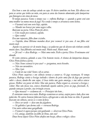 Era bom o som da cachaça caindo no copo. O cheiro também era bom. Ele olhava ora 
para as cartas que tinha na mão, ora para as caras dos homens alumiadas pela lamparina 
que fumegava em cima da mesa. 
O tempo passava. Como o tempo voa — reáetiu Rodrigo — quando a gente está com 
uma mulher ou numa mesa de jogo! Na venda o tempo se arrastava como lesma. 
— Vassuncê está com sorte hoje, capitão. 
— Mandei me benzer por uma negra velha. 
Bateram na porta. Chico Pinto foi abrir. 
— Um recado pra vosmecê, capitão. 
— Que venha! 
Era um rapazote, filho dum vizinho. 
— Capitão, dona Bibiana mandou dizer pra vosmecê ir pra casa. A sua àlha está 
muito mal. 
Aquela voz parecia vir de muito longe, e as palavras que ele dissera não tinham sentido 
muito claro. Sua filhinha está muito mal. Muito mal. Muito mal. 
— Já vou! — disse Rodrigo. — Mais uma mão. Feche a porta, Chico. O minuano está 
danado. 
O vento entrava, gelando a casa. Um homem tossiu. A chama da lamparina dançou. 
Chico Pinto fechou a porta. 
— Não é bom vosmecê ir pra casa? — perguntou, meio bisonho. 
— Não sou curandeiro. 
— Mas é pai. 
— Cuide de sua vida! Sente e dê as cartas. 
Chico Pinto suspirou e em silêncio tornou a sentar-se. O jogo recomeçou. O tempo 
passava, Rodrigo sentia a bexiga inchada e dentro do peito uma àta de fogo que parecia 
subir e descer, dando-lhe um enjoo. A boca tinha um gosto amargo, e sua saliva estava 
grossa. Melhor era parar de beber. Mas não parava. Podia erguer-se, esvaziar a bexiga e 
voltar. Mas não fazia isso, estava chumbado àquela cadeira, preso ao jogo, fascinado. E, 
quando começou a perder, sua irritação cresceu. 
— Que macaca! — exclamou ele. — Principiei tão bem... 
E entraram numa nova mão. Rodrigo examinou as cartas, cuspiu para o lado, disse um 
palavrão. Os outros homens falavam baixo, esfregavam a sola das botas no chão. E quando 
ficavam em silêncio, ouvia-se o vento lá fora. 
— Deve ser tarde — disse um dos jogadores. 
— Só galinha é que dorme cedo — retrucou Rodrigo. 
Um outro soltou uma gargalhada. 
— Vosmecê ri agora porque está ganhando — observou Chico Pinto. 
— Ué, amigo, também sou filho de Deus, não sou? 
Duas horas depois Chico Pinto abafou um bocejo, olhou o relógio e disse: 
 
