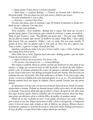 — Quase quatro. Vamos deixar o resto pra amanhã? 
— Qual nada! — vociferou Rodrigo. — Vosmecês me levaram todo o dinheiro, me 
deixaram pelado. Não saio daqui sem tirar pelo menos o dinheiro que trouxe. 
Os outros consultaram-se com os olhos. 
— Está bem — assentiu Chico Pinto. 
Fizeram uma pausa, antes de continuar o jogo. Os homens levantaram-se, foram até o 
fundo da casa e voltaram. Um deles disse: 
— Está uma noite medonha. 
Noite medonha... Noite medonha... Rodrigo não se erguia. Não sabia que era que o 
prendia àquela cadeira. Uma teimosia, uma vontade de contrariar os outros, um medo de... 
Medo de quê? Escutou o vento. "Sua àlhinha está muito mal..." Pois que esteja. Mulher 
não faz falta no mundo. Que morra! As mulheres são falsas. Helga Kunz é uma cadela. 
Que morra! Não sou curandeiro. Melhor é não ver nada. Não tem mais remédio. É 
questão de horas. Não me adianta nada ir. Não gosto de choro. Um dia a guerra vem. 
Tudo se resolve. A guerra e o tempo. Remédio pra tudo. 
Apanhou a garrafa que tinha a seus pés e tornou a encher o copo e a beber. Cachaça com 
mel e limão fazia bem ao peito. 
Chico Pinto deu as cartas. Jogaram mais uma mão e Rodrigo perdeu o que não tinha. 
O dono da casa levantou-se e disse: 
— Agora vosmecês vão ter paciência. Vai clarear o dia. 
— No inverno o dia clareia às sete... — retrucou Rodrigo. 
Mas ergueu-se também. Botou na cintura a pistola que mantivera no chão, junto de sua 
cadeira, e a adaga, que cravara na terra ao lado da pistola e ao alcance da mão. Enàou o 
poncho e saiu. A ventania esbofeteou-lhe a cara e ele começou a caminhar lentamente rumo 
de casa. Estava tudo escuro, mas Rodrigo prosseguia levado pelo instinto. Não havia luz em 
nenhuma das casas do povoado. Suas botas atolavam-se na lama. O céu estava negro como 
carvão e as árvores sacudidas pelo vento pareciam gemer ai, ai, ai, ai... Nos pensamentos de 
Rodrigo também havia um negror de confusão. Estava cansado, irritado, mas não queria 
dormir. 
Ao aproximar-se de sua casa, viu um risco de luz por baixo da porta. Então, de repente, 
compreendeu a situação. Tinham-no chamado porque a àlha estava mal e ele não atendera 
ao chamado. Uma paixão doida pelo jogo prendera-o à mesa. Já agora ele não sabia como 
fora capaz de fazer aquilo. Amava a família, não era nenhum monstro, daria um braço, 
uma perna, um olho para salvar a vida dos filhos, da mulher, de qualquer amigo. 
Parado ali na rua, recebendo na cara o vento gelado, ele pensava essas coisas e olhava 
para a porta de sua casa. Depois aproximou-se dela e abriu-a devagarinho. A lamparina 
estava à beira da cama, onde, deitada ao lado de Bolívar, que dormia, Bibiana chorava 
mansamente, enquanto d. Arminda lhe passava a mão pelos cabelos. Rodrigo aproximou-se 
do berço da filha e viu que Anita tinha a cabeça coberta por um lençol. 
 