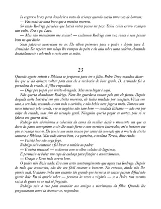 Ia erguer o braço para descobrir o rosto da criança quando ouviu uma voz de homem: 
— Faz mais de uma hora que a menina morreu. 
Só então Rodrigo percebeu que havia outra pessoa na peça. Dum canto escuro avançou 
um vulto. Era o pe. Lara. 
— Mas não mandaram me avisar! — exclamou Rodrigo com voz rouca e sem pensar 
bem no que dizia. 
Suas palavras morreram no ar. Ele olhou primeiro para o padre e depois para d. 
Arminda. De repente um soluço lhe rompeu do peito e ele caiu sobre uma cadeira, chorando 
desatadamente e cobrindo o rosto com as mãos. 
23 
Quando agosto entrou e Bibiana se preparou para ter o àlho, Pedro Terra mandou dizer-lhe 
que se ela quisesse voltar para casa ele a receberia de bom grado. D. Arminda foi a 
portadora do recado. A filha respondeu: 
— Diga pro papai que muito obrigada. Mas meu lugar é aqui. 
Não queria abandonar Rodrigo. Nem lhe guardava rancor pelo que ele àzera. Depois 
daquela noite horrível em que Anita morrera, ele tinha mudado por completo. Vivia em 
casa, a seu lado, tratando-a com todo o carinho, e não bebia nem jogava mais. Tomava um 
novo interesse pela venda, e se os negócios não iam bem — concluía Bibiana — não era por 
culpa do coitado, mas sim da situação geral. Ninguém queria pagar as contas, pois só se 
falava em guerra civil. 
Rodrigo não abandonou a cabeceira da cama da mulher desde o momento em que as 
dores do parto começaram a vir-lhe mais fortes e com menores intervalos, até o instante em 
que a criança nasceu. Ele temia um mau sucesso por causa da comoção que a morte de Anita 
causara a Bibiana. Mas tudo correu bem, e a parteira, a mulata Teresa, disse rindo: 
— Pistola boa não nega fogo. 
Rodrigo saiu contente e foi levar a notícia ao padre: 
— É outra menina! — exclamou com os olhos velados de lágrimas. 
E permitiu-se beber um copo de cachaça para festejar o acontecimento. 
— Graças a Deus tudo correu bem. 
O padre não dizia nada. Era com certo constrangimento que agora via Rodrigo. Depois 
de tudo que acontecera, não lhe era fácil encarar o homem. No entanto, ainda não lhe 
queria mal. O diacho tinha um encanto tão grande que tornava às outras pessoas difícil não 
gostar dele. Eu só queria saber — pensava às vezes o vigário — se o Pedro tem mesmo 
raiva do genro ou se está só fingindo. 
Rodrigo saiu à rua para anunciar aos amigos o nascimento da àlha. Quando lhe 
perguntaram como ia chamar-se, respondeu: 
 