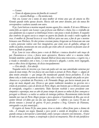 — Leonor. 
— Nome de alguma pessoa da família de vosmecê? 
— É — mentiu Rodrigo. — Da minha mãe. 
Não era. Leonor era o nome de uma mulher de trinta anos que ele amara no Rio 
Grande quando tinha apenas dezoito. Havia sido um amor distante, pois ela nunca lhe 
correspondera e acabara casando com outro. 
O pe. Lara batizou a menina naquele mesmo agosto frio e úmido. E de novo Bibiana se 
sentiu feliz ao repetir com Leonor o que já àzera com Bolívar e Anita. Isso e o trabalho da 
casa ajudaram-na a esquecer as lembranças tristes e um pouco o medo do futuro. E naqueles 
dias sombrios de agosto ouvia-se sempre no quarto dos fundos da venda o ruído regular da 
roca. A mulher de Juvenal levava às vezes Bolívar para sua casa, a àm de que o menino 
brincasse com Florêncio. Os dois primos cresciam juntos, brigavam ou brincavam um com 
o outro, paravam rodeios com bois imaginários, que eram ossos de galinha, sabugos de 
milho ou pedras, montavam em seus cavalos que eram cabos de vassoura ou faziam casas de 
barro no fundo do quintal. 
O pe. Lara às vezes olhava para o rosto de Bolívar e tentava descobrir nele traços do 
pai. Encontrava-os vivos, e àcava meio apreensivo. Restava saber se o menino tinha 
herdado também o gênio do capitão. Quando Bolívar fazia uma travessura, o vigário ria, e 
a risada se emendava com a tosse, e a tosse deixava-o afogado, e assim, meio engasgado, 
com os olhos cheios de lágrimas, ele dizia sincopadamente: 
— Este alarife... Este alarife. 
Naquelas noites de inverno o pe. Lara não podia sair em suas caminhadas noturnas por 
causa do mau tempo. Por isso àcava em casa lendo os jornais de Porto Alegre — alguns de 
data muito atrasada — que amigos lhe mandavam quando havia portadores. E à luz 
duma vela, os óculos na ponta do nariz, ele lia, relia e treslia. A situação não podia ser pior. 
Atacava-se o presidente da Província, o dr. Fernandes Braga, que havia tomado posse do 
cargo em maio daquele ano. Dizia-se que quem realmente mandava no governo era o 
irmão do presidente, o juiz de direito de Porto Alegre, um homem que os liberais acusavam 
de retrógrado, vingativo e autoritário. Todos haviam recebido o novo presidente com 
simpatias e esperanças, mas ao cabo de pouco tempo ele pusera as unhas de fora: começara a 
perseguir os liberais e a encher as cadeias de inimigos políticos. Recentemente tinha havido 
tumulto nas ruas de Porto Alegre porque o povo apoiara a Constituinte do Rio, que era de 
caráter liberal. (A falta que nos faz um imperador! — reáetiu o pe. Lara.) O juiz de 
direito tomara o arsenal de guerra. O povo prendera o brig. Carneiro da Fontoura, 
entregando-o ao juiz municipal... 
O vigário de Santa Fé fez uma pausa, tirou os óculos e olhou àrme para a chama da 
vela... A situação era negra. Quando o povo perde o sentido de disciplina e de ordem, 
quando começa a desrespeitar a autoridade, então é porque o desastre está iminente... O pior 
de tudo era que, como sempre, a conspiração se fazia na maçonaria. Mas ele não justiàcava 
 