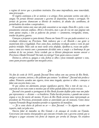 o regime de terror que o presidente instituíra. Era uma imprudência, uma temeridade, 
uma provocação... 
O vigário continuou a ler as notícias e os artigos. Estes pareciam escritos com ódio e 
sangue. Os jornais liberais acusavam o governo de despotismo, tirania e corrupção. Os 
jornais do governo chamavam os liberais de traidores, de aliados dos castelhanos, de 
perturbadores da ordem e conspiradores... 
O sacerdote tentou orar, mas não pôde concentrar-se na oração. Doía-lhe o peito e seus 
pensamentos estavam confusos. Abriu o breviário, mas o que ele via em suas páginas não 
eram apenas orações, e sim as palavras dos jornais — caramurus, retrógrados, tirano, 
traidor da pátria, guerra. 
Começou a preparar-se para dormir. Pensou em Santa Fé e no que podia acontecer se a 
revolução rebentasse na Província. Tudo indicava que o cel. Ricardo e sua gente se 
manteriam àéis à legalidade. Fosse como fosse, nenhuma revolução contra o resto do país 
poderia triunfar. Mais cedo ou mais tarde seria abafada. Ajoelhou-se, rezou um padre-nosso 
e uma ave-maria com o pensamento dividido entre a oração e a lembrança do que 
acabara de ler nos jornais. Seria verdade que os liberais planejavam mesmo anexar a 
Província à Banda Oriental? Ou tudo era intriga? Com quem estava a razão? 
Deitou-se, cobriu-se, apagou a vela, fechou os olhos e àcou tentando capturar o sono, 
como quem procura apanhar um mosquito arisco. 
24 
No àm do verão de 1835, quando Juvenal Terra voltou com sua carreta do Rio Pardo, 
amigos o cercaram, curiosos, e lhe pediram que contasse "as últimas". Juvenal não perdeu a 
calma. Primeiro acendeu um cigarro, tirou uma tragada, apertou os olhos e começou a 
falar com seu jeito lento e seco. 
O que contou era alarmante, porque signiàcava guerra. Mas o tom de sua voz, a 
expressão de seu rosto eram os mesmos que ele tinha quando falava de coisas triviais. 
Juvenal vira quando os portugueses de Rio Pardo àzeram desàlar pelas ruas um judas 
que representava — diziam — os brasileiros. Tinha havido protestos, e quando um escravo 
ergueu a voz foi morto ali mesmo. O povo do Rio Pardo enviara uma representação ao 
presidente da Província, protestando contra as autoridades que ele nomeara. Como única 
resposta Fernandes Braga mandara prender os signatários do manifesto. 
— Já se sente cheiro de pólvora no ar — disse Juvenal. — Se alguém acender um 
isqueiro, tudo vai pelos ares. 
Ouvira falar de tumultos no Rio Grande e de ameaças de revolta em Viamão. 
Conversara com muitos charqueadores que estavam irritados com o governo central, que os 
obrigava a pagar seiscentos réis fortes de imposto por arroba de charque. Os criadores 
 