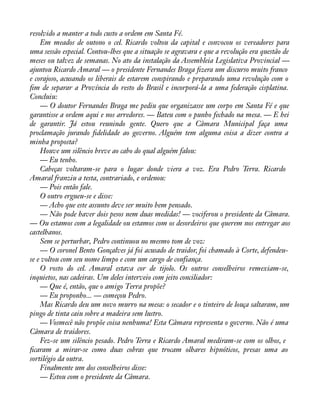 resolvido a manter a todo custo a ordem em Santa Fé. 
Em meados de outono o cel. Ricardo voltou da capital e convocou os vereadores para 
uma sessão especial. Contou-lhes que a situação se agravara e que a revolução era questão de 
meses ou talvez de semanas. No ato da instalação da Assembleia Legislativa Provincial — 
ajuntou Ricardo Amaral — o presidente Fernandes Braga àzera um discurso muito franco 
e corajoso, acusando os liberais de estarem conspirando e preparando uma revolução com o 
àm de separar a Província do resto do Brasil e incorporá-la a uma federação cisplatina. 
Concluiu: 
— O doutor Fernandes Braga me pediu que organizasse um corpo em Santa Fé e que 
garantisse a ordem aqui e nos arredores. — Bateu com o punho fechado na mesa. — E hei 
de garantir. Já estou reunindo gente. Quero que a Câmara Municipal faça uma 
proclamação jurando àdelidade ao governo. Alguém tem alguma coisa a dizer contra a 
minha proposta? 
Houve um silêncio breve ao cabo do qual alguém falou: 
— Eu tenho. 
Cabeças voltaram-se para o lugar donde viera a voz. Era Pedro Terra. Ricardo 
Amaral franziu a testa, contrariado, e ordenou: 
— Pois então fale. 
O outro ergueu-se e disse: 
— Acho que este assunto deve ser muito bem pensado. 
— Não pode haver dois pesos nem duas medidas! — vociferou o presidente da Câmara. 
— Ou estamos com a legalidade ou estamos com os desordeiros que querem nos entregar aos 
castelhanos. 
Sem se perturbar, Pedro continuou no mesmo tom de voz: 
— O coronel Bento Gonçalves já foi acusado de traidor, foi chamado à Corte, defendeu-se 
e voltou com seu nome limpo e com um cargo de confiança. 
O rosto do cel. Amaral estava cor de tijolo. Os outros conselheiros remexiam-se, 
inquietos, nas cadeiras. Um deles interveio com jeito conciliador: 
— Que é, então, que o amigo Terra propõe? 
— Eu proponho... — começou Pedro. 
Mas Ricardo deu um novo murro na mesa: o secador e o tinteiro de louça saltaram, um 
pingo de tinta caiu sobre a madeira sem lustro. 
— Vosmecê não propõe coisa nenhuma! Esta Câmara representa o governo. Não é uma 
Câmara de traidores. 
Fez-se um silêncio pesado. Pedro Terra e Ricardo Amaral mediram-se com os olhos, e 
àcaram a mirar-se como duas cobras que trocam olhares hipnóticos, presas uma ao 
sortilégio da outra. 
Finalmente um dos conselheiros disse: 
— Estou com o presidente da Câmara. 
 