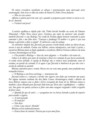 Os outros vereadores sacudiram as cabeças e murmuraram uma aprovação meio 
constrangida. Sem tirar os olhos do senhor de Santa Fé, Pedro Terra declarou: 
— Mas eu voto contra. 
Afastou a cadeira para trás com o pé e quando se preparava para retirar-se ouviu a voz 
do cel. Amaral: 
— Vosmecê está preso! 
A notícia espalhou-se rápida pela vila. Tinha havido barulho na sessão da Câmara 
Municipal e Pedro Terra estava preso. Constava que antes do anoitecer iam prender 
também Juvenal e o cap. Rodrigo. Na venda do Nicolau alguns homens reuniram-se para 
comentar o fato e um deles disse: "Começou o fandango! O melhor é a gente ir pra casa 
limpar a garrucha e afiar a espada". E emborcou o copo de cachaça. 
Ao entardecer daquele dia, Juvenal, que passara a tarde dando ordens na olaria do pai, 
correu à casa do cunhado. Contra seus hábitos, entrou intempestivo, sem bater à porta, e 
encontrou Bibiana junto ao fogão ajudando a cozinheira. Bolívar brincava debaixo da mesa 
e Leonor choramingava no berço. 
— Vão prender o Rodrigo — disse ele, meio ofegante. — O melhor é ele tratar de... 
Calou-se de súbito, pois antes de terminar a frase teve intuição do que havia acontecido. 
A venda estava fechada. A espada de Rodrigo não se achava mais pendurada, como de 
costume, na parede da varanda. E só agora é que Juvenal se lembrava de que não vira o 
cavalo do cunhado no quintal. 
Bibiana caminhou para o irmão. Havia em seu rosto uma grande, uma profunda mas 
tranquila tristeza. 
— O Rodrigo a esta hora está longe — murmurou ela. 
Juvenal sentou-se e começou a enrolar um cigarro com dedos que tremiam um pouco. 
Por alguns instantes nenhum dos dois falou. Leonor choramingava ainda e debaixo da 
mesa Bolívar raspava com os dedos o barro ressequido das botas do tio. Bibiana sentou-se 
também e àcou olhando para Juvenal. Inda bem que Terra não é espalhafatoso — reáetiu 
este. Sua gente era quieta, aceitava os fatos com uma coragem resignada e tinha vergonha 
de fazer cenas. 
— Quando foi que ele saiu?... — perguntou em voz baixa, batendo a pedra do isqueiro 
para acender o cigarro. 
— A noite passada. 
— Pr'onde foi? 
— Não disse. 
— Como é que estava? Abatido? 
Bibiana sorriu melancolicamente. 
— Estava louco de contente. Parecia que ia pra uma festa. 
 