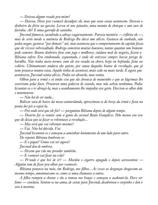— Deixou algum recado pra mim? 
— Deixou. Disse pra vosmecê desculpar ele, mas que essas coisas acontecem. Deixou o 
dinheiro da féria na gaveta. Levou só uns patacões, uma manta de charque e um saco de 
farinha. Ah! E uma garrafa de caninha. 
Juvenal fumava, sacudindo a cabeça vagarosamente. Parecia mentira — refletia ele —, 
mas de certo modo a ausência de Rodrigo lhe dava um alívio. Gostava do cunhado, não 
podia negar; gostava "por demais" até, mas acontecia que o comportamento do capitão fazia 
que ele vivesse sobressaltado. Rodrigo cometera muitas loucuras, tantas quantas um homem 
pode cometer. Botara dinheiro fora com jogo e mulheres, cuidara mal do negócio, àzera a 
Bibiana sofrer. Era estabanado, esquentado, e onde ele estivesse sempre havia perigo de 
barulho. Não tinha meio-termo: com ele era risada ou choro, beijo ou bofetada, festa ou 
velório. Ultimamente andava tão quieto, por causa daqueles boatos de revolução, que já 
nem pensava noutra coisa. Aquilo tinha de acontecer, mais cedo ou mais tarde. E agora que 
acontecera, Juvenal sentia alívio. Podia ser absurdo, mas sentia. 
Olhou para a irmã e só então viu que ela chorava de mansinho e que as lágrimas lhe 
escorriam pelas faces. Procurou uma palavra de consolo, mas não achou nenhuma. Podia 
levantar-se e ir abraçá-la, mas o acanhamento lhe impediu esse gesto. Desviou os olhos dela 
e murmurou: 
— Não há de ser nada... 
Bolívar saiu de baixo da mesa cantarolando, aproximou-se do berço da irmã e àcou na 
ponta dos pés a espiá-la. 
— Pra onde será que ele foi? — perguntou Bibiana depois de algum tempo. 
— Decerto foi se reunir com a gente do coronel Bento Gonçalves. Pelo menos era isso 
que ele dizia que ia fazer se rebentasse a revolução... 
— Mas será que vai rebentar mesmo? 
— Vai. Não há dúvida. Vai. 
Juvenal levantou-se e começou a caminhar lentamente de um lado para outro. 
De repente Bibiana lembrou-se: 
— E o papai? Como vai ser agora? 
Juvenal deu de ombros. 
— Dizem que vão me prender também. 
— E vosmecê vai ficar na vila? 
— Pr'onde é que hei de ir? — Mordeu o cigarro apagado e depois acrescentou: — 
Alguém tem de ficar pra olhar por vosmecês. 
Bibiana pensava na mãe, em Rodrigo, nos àlhos... Às vezes as desgraças chegavam ao 
mesmo tempo, amontoavam-se, como se uma chamasse a outra. 
A àlha rompeu a chorar e ela a tomou nos braços e começou a acalentá-la. Deve ser 
fome — concluiu. Sentou-se na cama, de costas para Juvenal, desabotoou o corpinho e deu o 
seio à menina. 
 