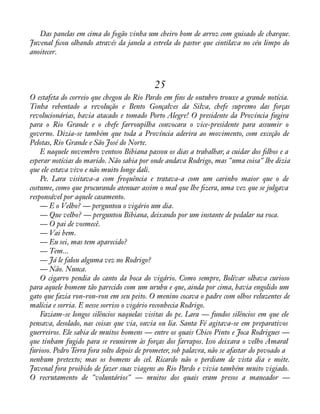 Das panelas em cima do fogão vinha um cheiro bom de arroz com guisado de charque. 
Juvenal àcou olhando através da janela a estrela do pastor que cintilava no céu limpo do 
anoitecer. 
25 
O estafeta do correio que chegou do Rio Pardo em àns de outubro trouxe a grande notícia. 
Tinha rebentado a revolução e Bento Gonçalves da Silva, chefe supremo das forças 
revolucionárias, havia atacado e tomado Porto Alegre! O presidente da Província fugira 
para o Rio Grande e o chefe farroupilha convocara o vice-presidente para assumir o 
governo. Dizia-se também que toda a Província aderira ao movimento, com exceção de 
Pelotas, Rio Grande e São José do Norte. 
E naquele novembro ventoso Bibiana passou os dias a trabalhar, a cuidar dos àlhos e a 
esperar notícias do marido. Não sabia por onde andava Rodrigo, mas "uma coisa" lhe dizia 
que ele estava vivo e não muito longe dali. 
Pe. Lara visitava-a com frequência e tratava-a com um carinho maior que o de 
costume, como que procurando atenuar assim o mal que lhe àzera, uma vez que se julgava 
responsável por aquele casamento. 
— E o Velho? — perguntou o vigário um dia. 
— Que velho? — perguntou Bibiana, deixando por um instante de pedalar na roca. 
— O pai de vosmecê. 
— Vai bem. 
— Eu sei, mas tem aparecido? 
— Tem... 
— Já le falou alguma vez no Rodrigo? 
— Não. Nunca. 
O cigarro pendia do canto da boca do vigário. Como sempre, Bolívar olhava curioso 
para aquele homem tão parecido com um urubu e que, ainda por cima, havia engolido um 
gato que fazia ron-ron-ron em seu peito. O menino cocava o padre com olhos reluzentes de 
malícia e sorria. E nesse sorriso o vigário reconhecia Rodrigo. 
Faziam-se longos silêncios naquelas visitas do pe. Lara — fundos silêncios em que ele 
pensava, desolado, nas coisas que via, ouvia ou lia. Santa Fé agitava-se em preparativos 
guerreiros. Ele sabia de muitos homens — entre os quais Chico Pinto e Joca Rodrigues — 
que tinham fugido para se reunirem às forças dos farrapos. Isso deixara o velho Amaral 
furioso. Pedro Terra fora solto depois de prometer, sob palavra, não se afastar do povoado a 
nenhum pretexto; mas os homens do cel. Ricardo não o perdiam de vista dia e noite. 
Juvenal fora proibido de fazer suas viagens ao Rio Pardo e vivia também muito vigiado. 
O recrutamento de "voluntários" — muitos dos quais eram presos a maneador — 
 