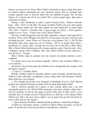 homens conversam em voz baixa. Maria Valéria encaminha-se para a escada. Para junto 
do primeiro degrau, desnorteada por uma repentina tontura. Tem no estômago uma 
sensação esquisita, como se houvesse dentro dele um punhado de geada. Dor de fome. 
Náusea. E se tomasse um chá de erva-cidró? Mas é preciso poupar água. Água para a 
criança que vai nascer... 
Começa a subir lentamente a escada. A gaita tocando lá fora... Homens cantando, 
longe... Hoje é Noite de São João. Na mente de Maria Valéria está acesa uma grande 
fogueira, crianças saltam por cima dela, alguém assa uma batata-doce na ponta duma 
vara. Sobre o braseiro o churrasco chia, a graxa pinga nas brasas, o cheiro apetitoso 
espalha-se no ar. Vozes... “Vamos tirar a sorte, Maria Valéria?” 
Ela sobe a escada devagarinho, uma das mãos segurando o castiçal, a outra agarrada ao 
corrimão. Tirar a sorte? Bobagem. Pra quê? Pra ver com quem vais casar. Atira esta casca 
de laranja pra trás... Assim. Vamos ver a letra que a casca formou. Um L. Ah! Eu bem 
desconàava. Que nome começa por um L? Licurgo... Ah! Se eu pudesse fazer parar o 
pensamento! L. Licurgo. Mas o Licurgo não vai casar com a irmã dela, a Alice? Claro. 
Mas a Maria Valéria também gosta dele. Licurgo escolheu a outra. Coisas da vida... Sorte 
é bobagem. Licurgo. Sorte é bobagem. Alice casou. Maria Valéria vai àcar solteirona o 
resto da vida. L... Licurgo. 
Maria Valéria chega ao patamar, àca um instante ali parada, sentindo as faces 
escaldantes. 
Só o pensar nessas coisas me dá uma vergonha... Decerto estou vermelha. Melhor é ir 
ver os meninos... 
Aproxima-se da porta do quarto dos sobrinhos, abre-a devagarinho, faz avançar a mão 
que segura o castiçal. 
— Logo vi! — exclama, áspera. 
Rodrigo e Toríbio, ambos de camisolão, acham-se junto da janela, espiando para fora. 
Voltam-se, num sobressalto, e precipitam-se para a larga cama onde passaram a dormir 
juntos desde que o cerco começou. 
— Seus alarifes! Já deviam estar dormindo. Caminhando de pés no chão! Querem 
apanhar um resfriado? Espiando na janela! Não têm medo duma bala perdida? 
Com os cobertores puxados até o queixo, as duas crianças olham para a tia, mal 
conseguindo reprimir o riso. Maria Valéria aproxima-se da cama e inclina a cabeça sobre o 
rosto dos sobrinhos. O sebo da vela pinga no cobertor. Dois pares de olhos escuros e vivos 
estão àtos nela. As crianças sorriem. E pela primeira vez desde que o sítio começou Maria 
Valéria sorri. Mas é um meio sorriso, rápido e seco, de quem acha que não tem direito de 
sentir-se feliz nem por um segundo. 
— Agora durmam direitinho. Amanhã quando acordarem o irmãozinho já chegou. 
A chama da vela projeta, enorme, a sombra de Maria Valéria na parede e no teto do 
quarto. E quando ela se retira, fica ali dentro a escuridão fria e silenciosa. 
 