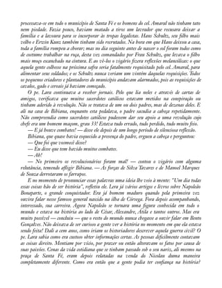 processava-se em todo o município de Santa Fé e os homens do cel. Amaral não tinham tato 
nem piedade. Fazia pouco, haviam matado a tiros um lavrador que recusara deixar a 
família e a lavoura para se incorporar às tropas legalistas. Hans Schultz, seu àlho mais 
velho e Erwin Kunz também tinham sido recrutados. Na hora em que Hans deixou a casa, 
toda a família rompeu a chorar; mas no dia seguinte antes de nascer o sol foram todos como 
de costume trabalhar na roça, desta vez comandados por Frau Schultz, que levava o àlho 
mais moço escanchado na cintura. E ao vê-los o vigário àzera reáexões melancólicas: o que 
aquela gente colhesse na próxima safra seria fatalmente requisitado pelo cel. Amaral, para 
alimentar seus soldados; e os Schultz nunca veriam um vintém daquelas requisições. Todos 
os pequenos criadores e plantadores do município andavam alarmados, pois as requisições de 
cavalos, gado e cereais já haviam começado. 
O pe. Lara continuava a receber jornais. Pelo que lia neles e através de cartas de 
amigos, veriàcava que muitos sacerdotes católicos estavam metidos na conspiração ou 
tinham aderido à revolução. Não se tratava de um ou dois padres, mas de dezenas deles. E 
ali na casa de Bibiana, enquanto esta pedalava, o padre sacudia a cabeça repetidamente. 
Não compreendia como sacerdotes católicos pudessem dar seu apoio a uma revolução cujo 
chefe era um homem maçom, grau 33! Estava tudo errado, tudo perdido, tudo muito feio. 
— E já houve combates! — disse ele depois de um longo período de silenciosa reflexão. 
Bibiana, que quase havia esquecido a presença do padre, ergueu a cabeça e perguntou: 
— Que foi que vosmecê disse? 
— Eu disse que tem havido muitos combates. 
— Ah! 
— No primeiro os revolucionários foram mal! — contou o vigário com alguma 
relutância, temendo aáigir Bibiana. — As forças de Silva Tavares e de Manoel Marques 
de Souza derrotaram os farrapos. 
E no momento de pronunciar essas palavras uma ideia lhe veio à mente: "Um dia todas 
essas coisas hão de ser história", reáetiu ele. Lera já vários artigos e livros sobre Napoleão 
Bonaparte, o grande conquistador. Era já homem maduro quando pela primeira vez 
ouvira falar nesse famoso general nascido na ilha de Córsega. Fora depois acompanhando, 
interessado, sua carreira. Agora Napoleão se tornara uma àgura conhecida em todo o 
mundo e estava na história ao lado de César, Alexandre, Átila e tantos outros. Mas era 
muito possível — concluiu — que o resto do mundo nunca chegasse a ouvir falar em Bento 
Gonçalves. Não deixava de ser curioso a gente ver a história no momento em que ela estava 
sendo feita! Dali a cem anos, como iriam os historiadores descrever aquela guerra civil? O 
pe. Lara sabia como era custoso obter informações certas. As pessoas diàcilmente contavam 
as coisas direito. Mentiam por vício, por prazer ou então alteravam os fatos por causa de 
suas paixões. Cenas da vida cotidiana que se tinham passado sob o seu nariz, ali mesmo na 
praça de Santa Fé, eram depois relatadas na venda do Nicolau duma maneira 
completamente diferente. Como era então que a gente podia ter conàança na história? 
 