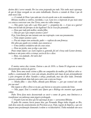 destino dele é correr mundo. Por isso estou preparada pra tudo. Não tenho mais esperança 
de que ele àque sossegado no seu canto trabalhando. Decerto a vontade de Deus é que ele 
ande nessa vida. 
— A vontade de Deus é que cada um viva de acordo com os dez mandamentos. 
Bibiana encolheu os ombros, incrédula, e o pe. Lara teve a impressão de que mais uma 
vez estava a conversar com Ana Terra, como nos velhos tempos. 
— Mas quem é que sabe o que Deus quer? — perguntou ela. — A paz ou a guerra? 
Deus será do lado dos farrapos ou dos legalistas? Eu às vezes fico pensando... 
— Deus quer tudo pelo melhor, minha filha. 
— Mas por que é que sempre acontece o pior? 
O pe. Lara lutou por um instante com sua respiração e com seus pensamentos. 
— Nem sempre acontece o pior. 
— Pra nós sempre tem acontecido, padre — replicou ela com firmeza. 
Ele sabia que aquilo era verdade, mas censurou-a: 
— Uma católica verdadeira não diz essas coisas. 
— Deus me perdoe, mas eu digo o que sinto. 
Pouco tempo depois o pe. Lara ergueu-se, gemendo, foi até o berço onde Leonor dormia, 
inclinou-se um pouco sobre a criança, sorriu de leve e disse: 
— Bom, vou andando. Até outro dia! 
— Até outro dia. 
E muitos outros dias vieram. Entrou o ano de 1836 e a Santa Fé chegavam as mais 
desencontradas notícias da guerra. 
Pedro Terra uma tarde visitou a àlha em companhia da mulher, pôs Bolívar sobre os 
joelhos e, examinando-lhe o rosto com atenção, descobriu nele traços do pai, principalmente 
o jeito arrogante de olhar. Sacudiu a cabeça, penalizado, mas não disse nada. Arminda 
passeava cantarolando dum lado para outro com a neta nos braços. 
— Minha àlha — disse Pedro, olhando para Bibiana —, por que vosmecê não volta 
pra sua casa? 
Ela ergueu os olhos e fitou-os no pai, que baixou os seus para a ponta das botas. 
— Não, papai. Esta é a minha casa. Quero que o Rodrigo me encontre aqui quando 
voltar. 
Pedro Terra àcou meio desconcertado ao ouvir o nome do genro, mas limitou-se a 
transformar seu embaraço num pigarro prolongado. 
— O padre Lara me disse que há esperanças de paz — acrescentou Bibiana. 
O padre lhe contara, havia poucos dias, que Fernandes Braga tinha chegado ao Rio, 
onde dera conta dos acontecimentos da Província ao pe. Feijó, regente do Império, e que este 
lançara uma proclamação chamando à ordem os revolucionários. Tinha mandado um novo 
 