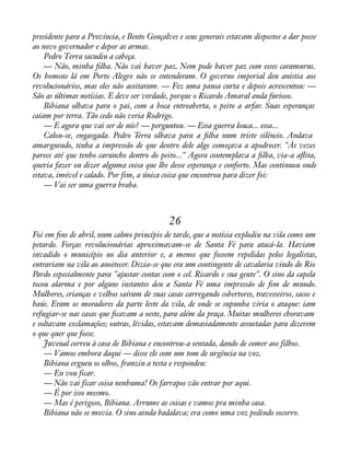 presidente para a Província, e Bento Gonçalves e seus generais estavam dispostos a dar posse 
ao novo governador e depor as armas. 
Pedro Terra sacudiu a cabeça. 
— Não, minha àlha. Não vai haver paz. Nem pode haver paz com esses caramurus. 
Os homens lá em Porto Alegre não se entenderam. O governo imperial deu anistia aos 
revolucionários, mas eles não aceitaram. — Fez uma pausa curta e depois acrescentou: — 
São as últimas notícias. E deve ser verdade, porque o Ricardo Amaral anda furioso. 
Bibiana olhava para o pai, com a boca entreaberta, o peito a arfar. Suas esperanças 
caíam por terra. Tão cedo não veria Rodrigo. 
— E agora que vai ser de nós? — perguntou. — Essa guerra louca... essa... 
Calou-se, engasgada. Pedro Terra olhava para a àlha num triste silêncio. Andava 
amargurado, tinha a impressão de que dentro dele algo começava a apodrecer. "Às vezes 
parece até que tenho caruncho dentro do peito..." Agora contemplava a àlha, via-a aáita, 
queria fazer ou dizer alguma coisa que lhe desse esperança e conforto. Mas continuou onde 
estava, imóvel e calado. Por fim, a única coisa que encontrou para dizer foi: 
— Vai ser uma guerra braba. 
26 
Foi em àns de abril, num calmo princípio de tarde, que a notícia explodiu na vila como um 
petardo. Forças revolucionárias aproximavam-se de Santa Fé para atacá-la. Haviam 
invadido o município no dia anterior e, a menos que fossem repelidas pelos legalistas, 
entrariam na vila ao anoitecer. Dizia-se que era um contingente de cavalaria vindo do Rio 
Pardo especialmente para "ajustar contas com o cel. Ricardo e sua gente". O sino da capela 
tocou alarma e por alguns instantes deu a Santa Fé uma impressão de àm de mundo. 
Mulheres, crianças e velhos saíram de suas casas carregando cobertores, travesseiros, sacos e 
baús. Eram os moradores da parte leste da vila, de onde se supunha viria o ataque: iam 
refugiar-se nas casas que àcavam a oeste, para além da praça. Muitas mulheres choravam 
e soltavam exclamações; outras, lívidas, estavam demasiadamente assustadas para dizerem 
o que quer que fosse. 
Juvenal correu à casa de Bibiana e encontrou-a sentada, dando de comer aos filhos. 
— Vamos embora daqui — disse ele com um tom de urgência na voz. 
Bibiana ergueu os olhos, franziu a testa e respondeu: 
— Eu vou ficar. 
— Não vai ficar coisa nenhuma! Os farrapos vão entrar por aqui. 
— É por isso mesmo. 
— Mas é perigoso, Bibiana. Arrume as coisas e vamos pra minha casa. 
Bibiana não se movia. O sino ainda badalava; era como uma voz pedindo socorro. 
 