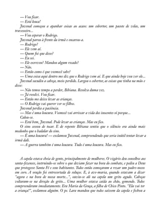 — Vou ficar. 
— Está louca! 
Juvenal começou a apanhar coisas ao acaso: um cobertor, um pacote de velas, um 
travesseiro... 
— Vou esperar o Rodrigo. 
Juvenal parou à frente da irmã e encarou-a. 
— Rodrigo? 
— Ele vem aí. 
— Quem foi que disse? 
— Eu sei. 
— Ele escreveu? Mandou algum recado? 
— Não. 
— Então como é que vosmecê sabe? 
— Uma coisa aqui dentro me diz que o Rodrigo vem aí. E que ainda hoje vou ver ele... 
Juvenal sacudiu a cabeça, meio perdido. Largou o cobertor, as coisas que tinha na mão e 
disse:— 
Não temos tempo a perder, Bibiana. Resolva duma vez. 
— Já resolvi. Vou ficar. 
— Então me deixe levar as crianças. 
— O Rodrigo vai querer ver os filhos. 
Juvenal perdia a paciência. 
— Mas é uma loucura. Vosmecê vai arriscar a vida dos inocentes só porque... 
Calou-se. 
— Está bem, Juvenal. Pode levar as crianças. Mas eu fico. 
O sino cessou de tocar. E de repente Bibiana sentiu que o silêncio era ainda mais 
medonho que o badalar do sino. 
— É uma loucura! — exclamou Juvenal, compreendendo que seria inútil tentar levar a 
irmã dali. 
— A guerra também é uma loucura. Tudo é uma loucura. Mas eu fico. 
A capela estava cheia de gente, principalmente de mulheres. O vigário deu conselhos aos 
santa-fezenses, instruindo-os sobre o que deviam fazer na hora do combate, e pediu a Deus 
que protegesse Santa Fé e seus habitantes. Todos então começaram a rezar um padre-nosso 
em coro. A oração foi entrecortada de soluços. E, à ave-maria, quando estavam a dizer 
"agora e na hora de nossa morte...", ouviu-se ali na capela um grito agudo. Cabeças 
voltaram-se na direção do grito... Uma mulher estava caída ao chão, gemendo. Todos 
compreenderam imediatamente. Era Maria da Graça, a àlha de Chico Pinto. "Ela vai ter 
a criança!", exclamou alguém. O pe. Lara mandou que todos saíssem da capela e fechou a 
 