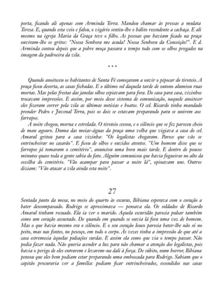 porta, àcando ali apenas com Arminda Terra. Mandou chamar às pressas a mulata 
Teresa. E, quando esta veio e falou, o vigário sentiu-lhe o hálito recendente a cachaça. E ali 
mesmo na igreja Maria da Graça teve o àlho. As pessoas que haviam àcado na praça 
ouviram-lhe os gritos: "Nossa Senhora me acuda! Nossa Senhora da Conceição!". E d. 
Arminda contou depois que a pobre moça passara o tempo todo com os olhos pregados na 
imagem da padroeira da vila. 
* * * 
Quando anoiteceu os habitantes de Santa Fé começaram a ouvir o pipocar do tiroteio. A 
praça àcou deserta, as casas fechadas. E o último sol daquela tarde de outono alumiou ruas 
mortas. Mas pelas frestas das janelas olhos espiavam para fora. De casa para casa, vizinhos 
trocavam impressões. E assim, por meio desse sistema de comunicação, naquele anoitecer 
eles àzeram correr pela vila as últimas notícias e boatos. O cel. Ricardo tinha mandado 
prender Pedro e Juvenal Terra, pois os dois se estavam preparando para se unirem aos 
farrapos. 
A noite chegou, morna e estrelada. O tiroteio cessou, e o silêncio que se fez pareceu cheio 
de mau agouro. Duma das meias-águas da praça uma velha que vigiava a casa do cel. 
Amaral gritou para a casa vizinha: "Os legalistas chegaram. Parece que vão se 
entrincheirar no casarão". E àcou de olhos e ouvidos atentos. "Um homem disse que os 
farrapos já tomaram o cemitério", anunciou uma hora mais tarde. E dentro de poucos 
minutos quase toda a gente sabia do fato. Alguém comunicou que havia fogueiras no alto da 
coxilha do cemitério. "Vão acampar para passar a noite lá", opinavam uns. Outros 
diziam: "Vão atacar a vila ainda esta noite". 
27 
Sentada junto da mesa, no meio do quarto às escuras, Bibiana esperava com o coração a 
bater descompassado. Rodrigo se aproximava — pensava ela. Os soldados de Ricardo 
Amaral tinham recuado. Ela ia ver o marido. Aquela escuridão parecia pulsar também 
como um coração assustado. De quando em quando se ouvia lá fora uma voz de homem. 
Mas o que havia mesmo era o silêncio. E o seu coração louco parecia bater-lhe não só no 
peito, mas nas fontes, no pescoço, em todo o corpo. Às vezes tinha a impressão de que até a 
casa estremecia àquelas pulsações surdas. E assim ela como que via o tempo passar. Não 
podia fazer nada. Não queria acender a luz para não chamar a atenção dos legalistas, pois 
havia o perigo de eles entrarem e levarem-na dali à força. De súbito, num horror, Bibiana 
pensou que eles bem podiam estar preparando uma emboscada para Rodrigo. Sabiam que o 
capitão procuraria ver a família: podiam àcar entrincheirados, escondidos nas casas 
 