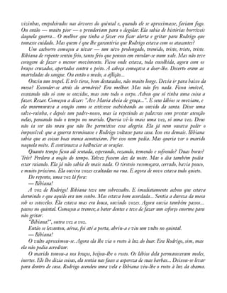 vizinhas, empoleirados nas árvores do quintal e, quando ele se aproximasse, fariam fogo. 
Ou então — muito pior — o prenderiam para o degolar. Ela sabia de histórias horríveis 
daquela guerra... O melhor que tinha a fazer era àcar alerta e gritar para Rodrigo que 
tomasse cuidado. Mas quem é que lhe garantiria que Rodrigo estava com os atacantes? 
Um cachorro começou a uivar — um uivo prolongado, tremido, triste, triste, triste. 
Bibiana de repente sentiu frio, tanto frio que pensou em enrolar-se num xale. Mas não teve 
coragem de fazer o menor movimento. Ficou onde estava, toda encolhida, agora com os 
braços cruzados, apertados contra o peito. A cabeça começava a doer-lhe. Decerto eram as 
marteladas do sangue. Ou então o medo, a aflição... 
Ouviu um tropel. E três tiros, bem destacados, não muito longe. Devia ir para baixo da 
mesa? Esconder-se atrás do armário? Era melhor. Mas não fez nada. Ficou imóvel, 
escutando não só com os ouvidos, mas com todo o corpo. Achou que só tinha uma coisa a 
fazer. Rezar. Começou a dizer: "Ave Maria cheia de graça...". E seus lábios se moviam, e 
ela murmurava a oração como se estivesse cochichando ao ouvido da santa. Disse uma 
salve-rainha, e depois um padre-nosso, mas ia repetindo as palavras sem prestar atenção 
nelas, pensando todo o tempo no marido. Queria vê-lo mais uma vez, só uma vez. Deus 
não ia ser tão mau que não lhe permitisse essa alegria. Ela já nem ousava pedir o 
impossível: que a guerra terminasse e Rodrigo voltasse para casa. Isso era demais. Bibiana 
sabia que as coisas boas nunca aconteciam. Por isso nem pedia. Mas queria ver o marido 
naquela noite. E continuava a balbuciar as orações. 
Quanto tempo àcou ali sentada, esperando, rezando, temendo e sofrendo? Duas horas? 
Três? Perdera a noção do tempo. Talvez fossem dez da noite. Mas o dia também podia 
estar raiando. Ela já não sabia de mais nada. O tiroteio recomeçara, cerrado, havia pouco, 
e muito próximo. Ela ouvira vozes exaltadas na rua. E agora de novo estava tudo quieto. 
De repente, uma voz lá fora: 
— Bibiana! 
A voz de Rodrigo! Bibiana teve um sobressalto. E imediatamente achou que estava 
dormindo e que aquilo era um sonho. Mas estava bem acordada... Sentia a dureza da mesa 
sob os cotovelos. Ela estava mas era louca, ouvindo vozes. Agora ouvia também passos... 
passos no quintal. Começou a tremer, a bater dentes e teve de fazer um esforço enorme para 
não gritar. 
"Bibiana!", outra vez a voz. 
Então se levantou, aérea, foi até a porta, abriu-a e viu um vulto no quintal. 
— Bibiana! 
O vulto aproximou-se. Agora ela lhe via o rosto à luz do luar. Era Rodrigo, sim, mas 
ela não podia acreditar. 
O marido tomou-a nos braços, beijou-lhe o rosto. Os lábios dela permaneceram moles, 
inertes. Ele lhe dizia coisas, ela sentia nas faces a aspereza de suas barbas... Deixou-se levar 
para dentro de casa. Rodrigo acendeu uma vela e Bibiana viu-lhe o rosto à luz da chama. 
 