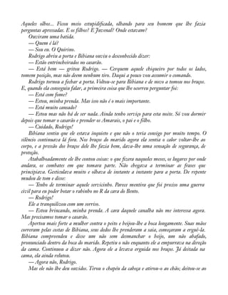Aqueles olhos... Ficou meio estupidiàcada, olhando para seu homem que lhe fazia 
perguntas apressadas. E os filhos? E Juvenal? Onde estavam? 
Ouviram uma batida. 
— Quem é lá? 
— Sou eu. O Quirino. 
Rodrigo abriu a porta e Bibiana ouviu o desconhecido dizer: 
— Estão entrincheirados no casarão. 
— Está bem — gritou Rodrigo. — Cerquem aquele chiqueiro por todos os lados, 
tomem posição, mas não deem nenhum tiro. Daqui a pouco vou assumir o comando. 
Rodrigo tornou a fechar a porta. Voltou-se para Bibiana e de novo a tomou nos braços. 
E, quando ela conseguiu falar, a primeira coisa que lhe ocorreu perguntar foi: 
— Está com fome? 
— Estou, minha prenda. Mas isso não é o mais importante. 
— Está muito cansado? 
— Estou mas não há de ser nada. Ainda tenho serviço para esta noite. Só vou dormir 
depois que tomar o casarão e prender os Amarais, o pai e o filho. 
— Cuidado, Rodrigo! 
Bibiana sentiu que ele estava inquieto e que não o teria consigo por muito tempo. O 
silêncio continuava lá fora. Nos braços do marido agora ela sentia o calor voltar-lhe ao 
corpo, e a pressão dos braços dele lhe fazia bem, dava-lhe uma sensação de segurança, de 
proteção. 
Atabalhoadamente ele lhe contou coisas: o que àzera naqueles meses, os lugares por onde 
andara, os combates em que tomara parte. Não chegava a terminar as frases que 
principiava. Gesticulava muito e olhava de instante a instante para a porta. De repente 
mudou de tom e disse: 
— Tenho de terminar aquele servicinho. Parece mentira que foi preciso uma guerra 
civil para eu poder botar o rabinho no R da cara do Bento. 
— Rodrigo! 
Ele a tranquilizou com um sorriso. 
— Estou brincando, minha prenda. A cara daquele canalha não me interessa agora. 
Mas precisamos tomar o casarão. 
Apertou mais forte a mulher contra o peito e beijou-lhe a boca longamente. Suas mãos 
correram pelas costas de Bibiana, seus dedos lhe prenderam a saia, começaram a erguê-la. 
Bibiana compreendeu e disse um não sem desmanchar o beijo, um não abafado, 
pronunciado dentro da boca do marido. Repetiu o não enquanto ele a empurrava na direção 
da cama. Continuou a dizer não. Agora ele a levava erguida nos braços. Já deitada na 
cama, ela ainda relutou. 
— Agora não, Rodrigo. 
Mas ele não lhe deu ouvidos. Tirou o chapéu da cabeça e atirou-o ao chão; deitou-se ao 
 