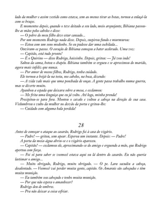 lado da mulher e assim vestido como estava, sem ao menos tirar as botas, tornou a enlaçá-la 
com os braços. 
E momentos depois, quando o teve deitado a seu lado, meio arquejante, Bibiana passou-lhe 
as mãos pelos cabelos e disse: 
— O pobre do meu filho deve estar cansado... 
Por um momento Rodrigo nada disse. Depois, suspirou fundo e murmurou: 
— Estou com um sono medonho. Se eu pudesse dar uma cochilada... 
Ouviram-se passos. O coração de Bibiana começou a bater acelerado. Uma voz: 
— Capitão, está tudo pronto! 
— É o Quirino — disse Rodrigo, baixinho. Depois, gritou: — Já vou indo! 
Saltou da cama, botou o chapéu. Bibiana também se ergueu e se aproximou do marido, 
agora mais infeliz que nunca. 
— Por amor de nossos filhos, Rodrigo, tenha cuidado. 
Ele tornou a beijá-la na testa, nos cabelos, na boca, dizendo: 
— A vida vale mais que uma ponchada de onças. A gente passa trabalho numa guerra, 
mas se diverte muito. 
Apanhou a espada que deixara sobre a mesa, e exclamou: 
— Me frita uma linguiça que eu já volto. Até logo, minha prenda! 
Precipitou-se para fora. Montou o cavalo e voltou a cabeça na direção de sua casa. 
Vislumbrou o vulto da mulher no desvão da porta e gritou-lhe: 
— Cuidado com alguma bala perdida! 
28 
Antes de começar o ataque ao casarão, Rodrigo foi à casa do vigário. 
— Padre! — gritou, sem apear. Esperou um instante. Depois: — Padre! 
A porta da meia-água abriu-se e o vigário apareceu. 
— Capitão! — exclamou ele, aproximando-se do amigo e erguendo a mão, que Rodrigo 
apertou com força. 
— Foi só para saber se vosmecê estava aqui ou lá dentro do casarão. Eu não queria 
lastimar o amigo... 
— Muito obrigado, Rodrigo, muito obrigado. — O pe. Lara sacudiu a cabeça, 
desalentado. — Vosmecê vai perder muita gente, capitão. Os Amarais são cabeçudos e têm 
muita munição. 
— Eu também sou cabeçudo e tenho muita munição. 
— Por que não espera o amanhecer? 
Rodrigo deu de ombros. 
— Pra não deixar a coisa esfriar. 
 